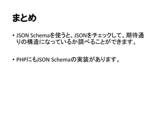 まとめ
• JSON Schemaを使うと、JSONをチェックして、期待通
りの構造になっているか調べることができます。
• PHPにもJSON Schemaの実装があります。

 