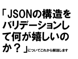 「JSONの構造を
バリデーションし
て何が嬉しいの
か？」
についてこれから解説します

 