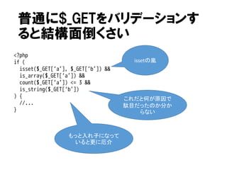普通に$_GETをバリデーションす
ると結構面倒くさい
<?php
if (
isset($_GET[‘a’], $_GET[‘b’]) &&
is_array($_GET[‘a’]) &&
count($_GET[‘a’]) <= 3 &&
is_string($_GET[‘b’])
) {
//...
}

もっと入れ子になって
いると更に厄介

issetの嵐

これだと何が原因で
駄目だったのか分か
らない

 