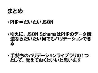 まとめ
• PHP＝だいたいJSON
• ゆえに、JSON SchemaはPHPのデータ構
造ならだいたい何でもバリデーションでき
る
• 手持ちのバリデーションライブラリの1つ
として、覚えておくといいと思います

 