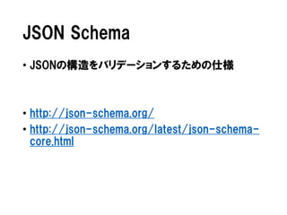 JSON Schema
• JSONの構造をバリデーションするための仕様

• http://json-schema.org/
• http://json-schema.org/latest/json-schemacore.html

 
