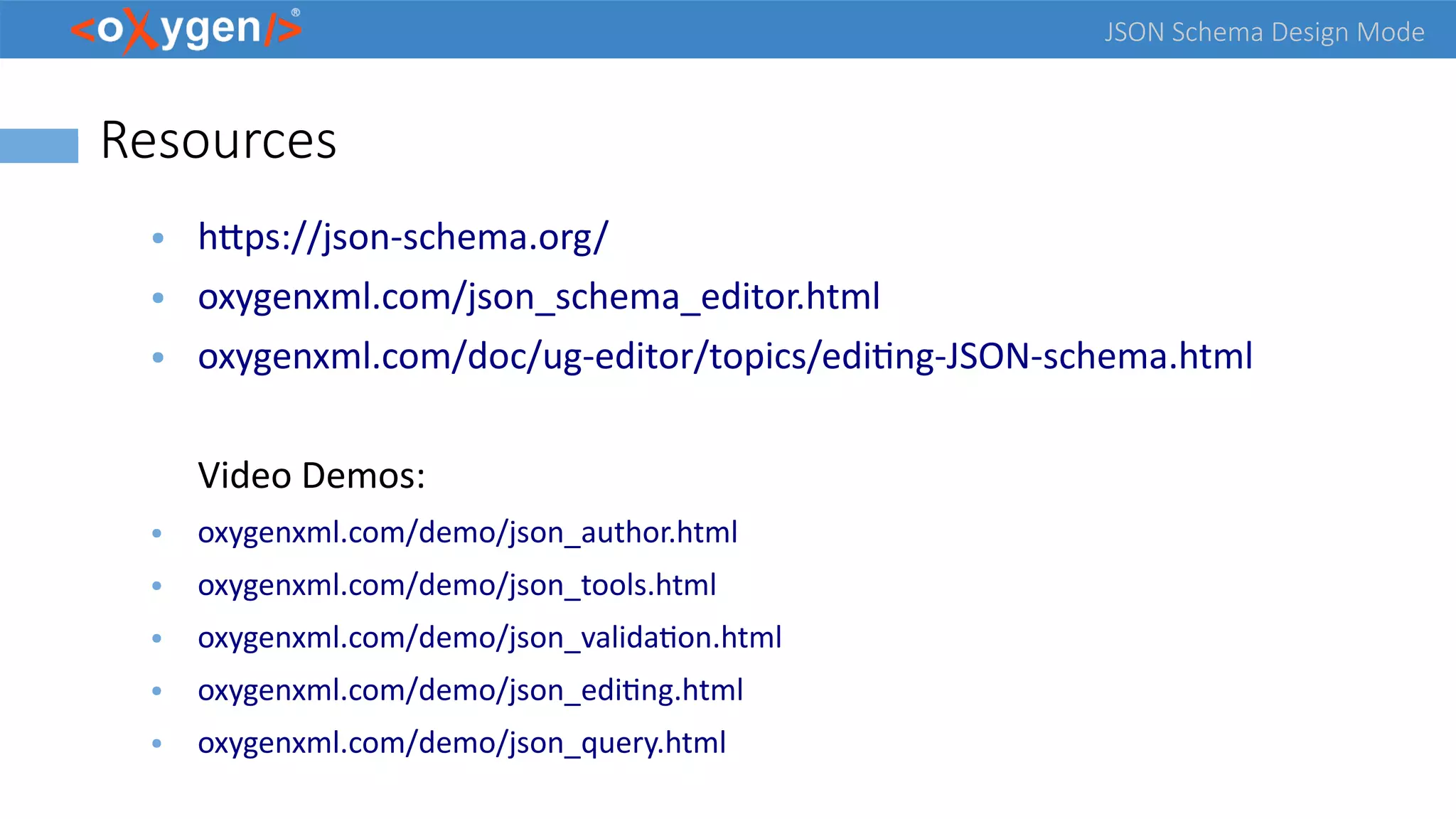 JSON Schema Design Mode
Resources
● https://json-schema.org/
● oxygenxml.com/json_schema_editor.html
● oxygenxml.com/doc/ug-editor/topics/editing-JSON-schema.html
Video Demos:
● oxygenxml.com/demo/json_author.html
● oxygenxml.com/demo/json_tools.html
● oxygenxml.com/demo/json_validation.html
● oxygenxml.com/demo/json_editing.html
● oxygenxml.com/demo/json_query.html
 