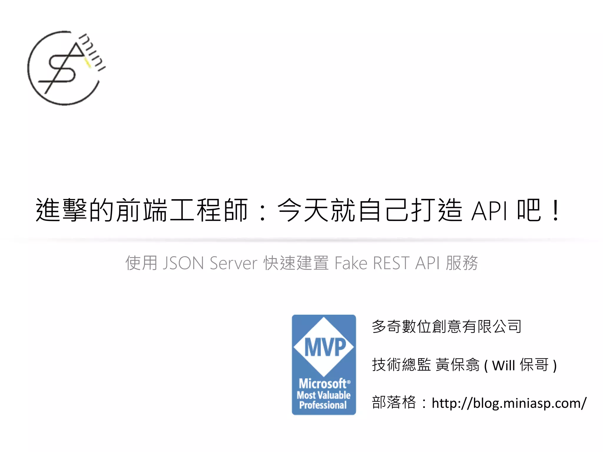 進擊的前端工程師：今天就自己打造 API 吧！ 使用 JSON Server 快速建置 Fake REST API 服務 多奇數位創意有限公司 技術總監 黃保翕 ( Will 保哥 ) 部落格：http://blog.miniasp.com/ 