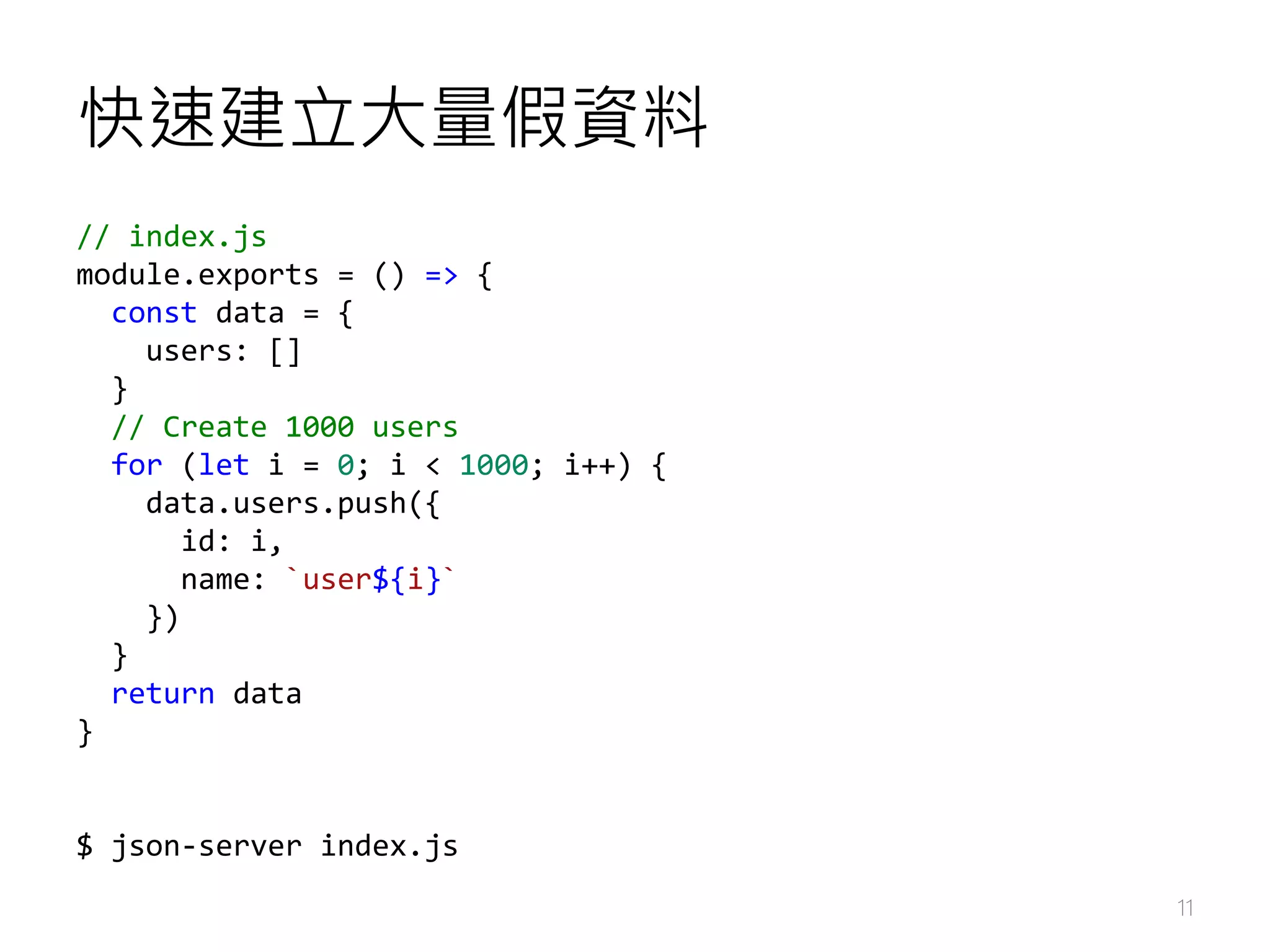 快速建立大量假資料 11 // index.js module.exports = () => { const data = { users: [] } // Create 1000 users for (let i = 0; i < 1000; i++) { data.users.push({ id: i, name: `user${i}` }) } return data } $ json-server index.js 