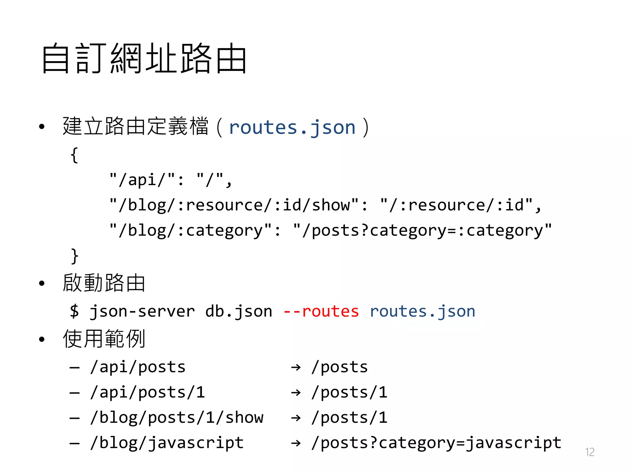 自訂網址路由 • 建立路由定義檔 ( routes.json ) { "/api/": "/", "/blog/:resource/:id/show": "/:resource/:id", "/blog/:category": "/posts?category=:category" } • 啟動路由 $ json-server db.json --routes routes.json • 使用範例 – /api/posts → /posts – /api/posts/1 → /posts/1 – /blog/posts/1/show → /posts/1 – /blog/javascript → /posts?category=javascript 12 