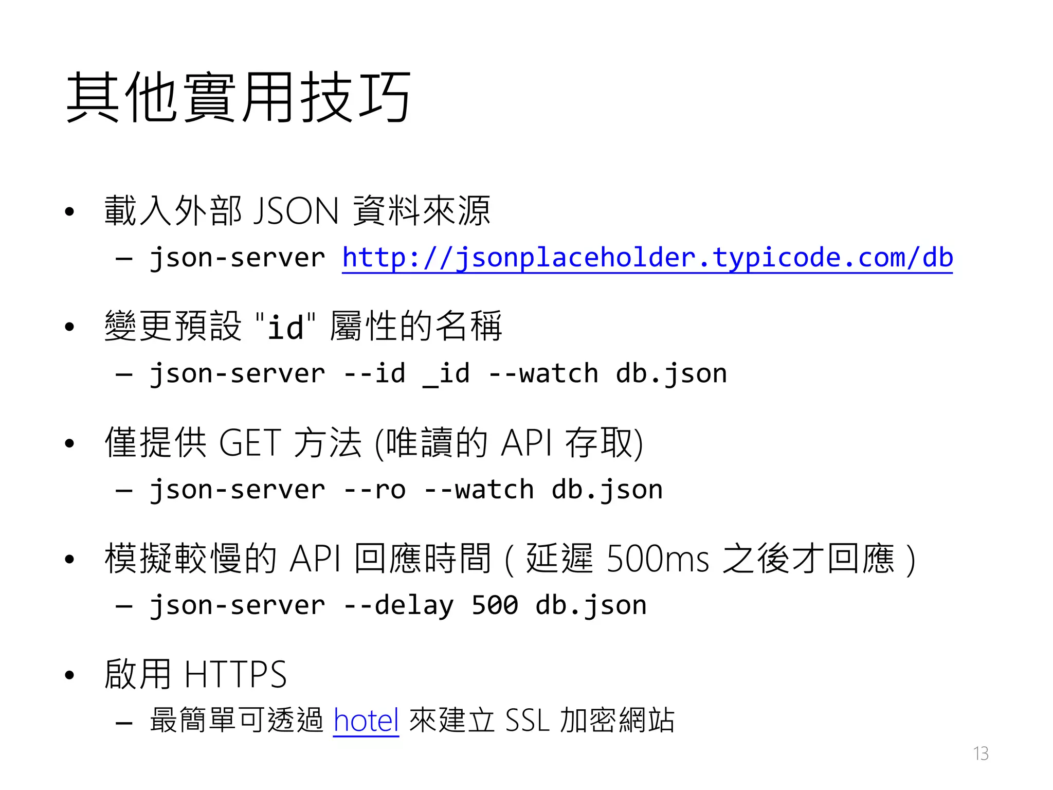 其他實用技巧 • 載入外部 JSON 資料來源 – json-server http://jsonplaceholder.typicode.com/db • 變更預設 "id" 屬性的名稱 – json-server --id _id --watch db.json • 僅提供 GET 方法 (唯讀的 API 存取) – json-server --ro --watch db.json • 模擬較慢的 API 回應時間 ( 延遲 500ms 之後才回應 ) – json-server --delay 500 db.json • 啟用 HTTPS – 最簡單可透過 hotel 來建立 SSL 加密網站 13 