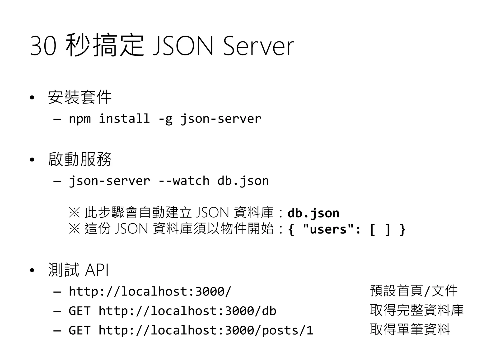 30 秒搞定 JSON Server • 安裝套件 – npm install -g json-server • 啟動服務 – json-server --watch db.json ※ 此步驟會自動建立 JSON 資料庫：db.json ※ 這份 JSON 資料庫須以物件開始：{ "users": [ ] } • 測試 API – http://localhost:3000/ 預設首頁/文件 – GET http://localhost:3000/db 取得完整資料庫 – GET http://localhost:3000/posts/1 取得單筆資料 