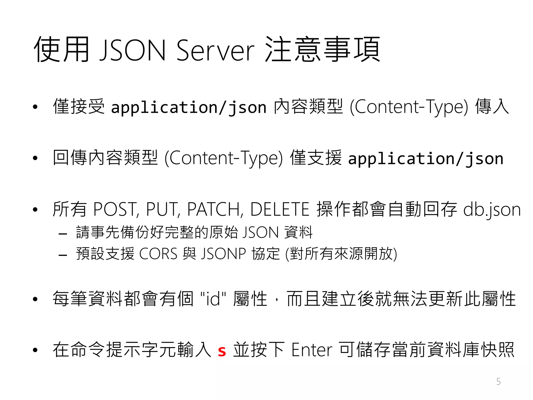 使用 JSON Server 注意事項 • 僅接受 application/json 內容類型 (Content-Type) 傳入 • 回傳內容類型 (Content-Type) 僅支援 application/json • 所有 POST, PUT, PATCH, DELETE 操作都會自動回存 db.json – 請事先備份好完整的原始 JSON 資料 – 預設支援 CORS 與 JSONP 協定 (對所有來源開放) • 每筆資料都會有個 "id" 屬性，而且建立後就無法更新此屬性 • 在命令提示字元輸入 s 並按下 Enter 可儲存當前資料庫快照 5 