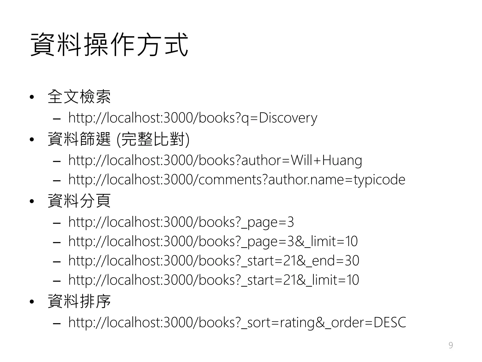 資料操作方式 • 全文檢索 – http://localhost:3000/books?q=Discovery • 資料篩選 (完整比對) – http://localhost:3000/books?author=Will+Huang – http://localhost:3000/comments?author.name=typicode • 資料分頁 – http://localhost:3000/books?_page=3 – http://localhost:3000/books?_page=3&_limit=10 – http://localhost:3000/books?_start=21&_end=30 – http://localhost:3000/books?_start=21&_limit=10 • 資料排序 – http://localhost:3000/books?_sort=rating&_order=DESC 9 