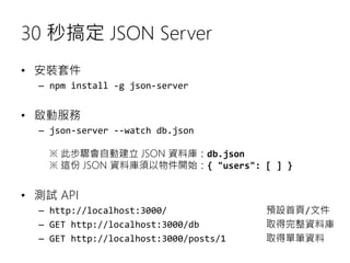 30 秒搞定 JSON Server
• 安裝套件
– npm install -g json-server
• 啟動服務
– json-server --watch db.json
※ 此步驟會自動建立 JSON 資料庫：db.json
※ ...