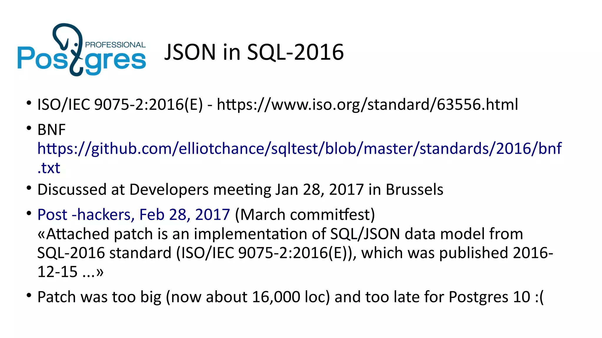 JSON in SQL-2016
• ISO/IEC 9075-2:2016(E) - https://www.iso.org/standard/63556.html
• BNF
https://github.com/elliotchance/sqltest/blob/master/standards/2016/bnf
.txt
• Discussed at Developers meeting Jan 28, 2017 in Brussels
• Post -hackers, Feb 28, 2017 (March commitfest)
«Attached patch is an implementation of SQL/JSON data model from
SQL-2016 standard (ISO/IEC 9075-2:2016(E)), which was published 2016-
12-15 ...»
• Patch was too big (now about 16,000 loc) and too late for Postgres 10 :(
 