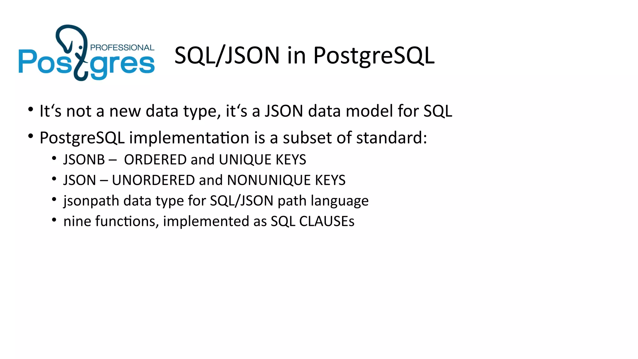 SQL/JSON in PostgreSQL
• It‘s not a new data type, it‘s a JSON data model for SQL
• PostgreSQL implementation is a subset of standard:
• JSONB – ORDERED and UNIQUE KEYS
• JSON – UNORDERED and NONUNIQUE KEYS
• jsonpath data type for SQL/JSON path language
• nine functions, implemented as SQL CLAUSEs
 