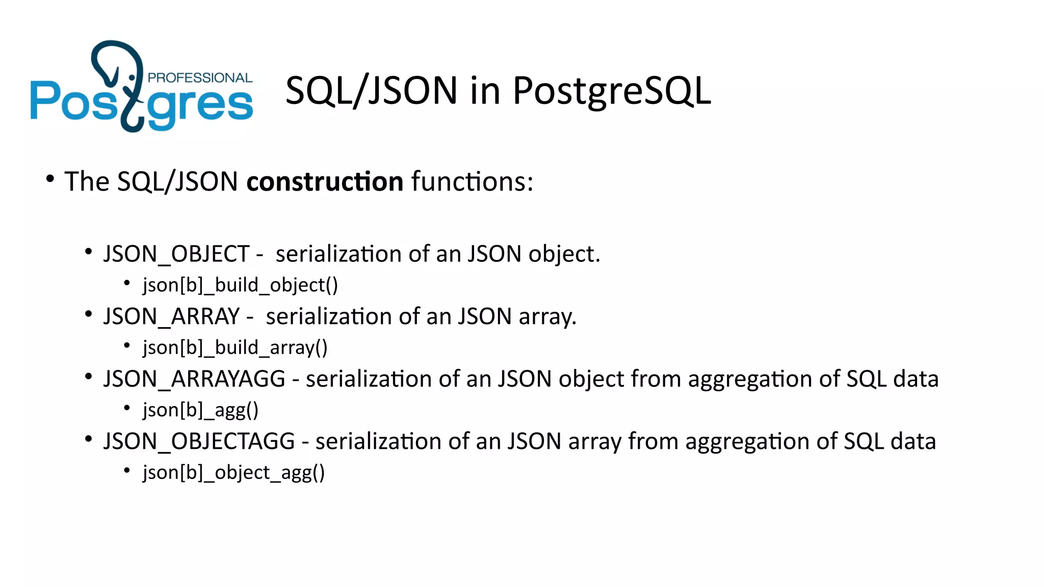 SQL/JSON in PostgreSQL
• The SQL/JSON construction functions:
• JSON_OBJECT - serialization of an JSON object.
• json[b]_build_object()
• JSON_ARRAY - serialization of an JSON array.
• json[b]_build_array()
• JSON_ARRAYAGG - serialization of an JSON object from aggregation of SQL data
• json[b]_agg()
• JSON_OBJECTAGG - serialization of an JSON array from aggregation of SQL data
• json[b]_object_agg()
 