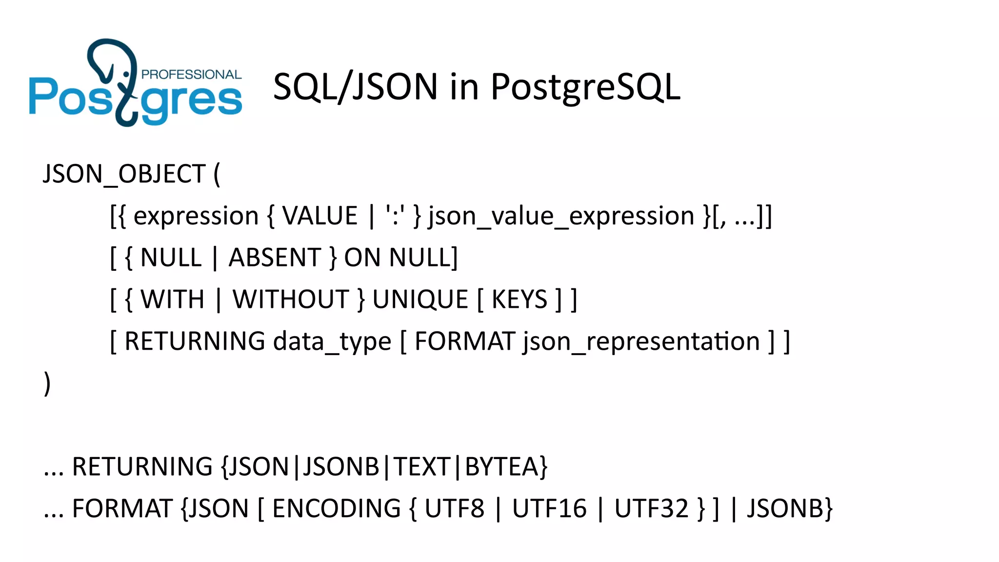 SQL/JSON in PostgreSQL
JSON_OBJECT (
[{ expression { VALUE | ':' } json_value_expression }[, ...]]
[ { NULL | ABSENT } ON NULL]
[ { WITH | WITHOUT } UNIQUE [ KEYS ] ]
[ RETURNING data_type [ FORMAT json_representation ] ]
)
... RETURNING {JSON|JSONB|TEXT|BYTEA}
... FORMAT {JSON [ ENCODING { UTF8 | UTF16 | UTF32 } ] | JSONB}
 