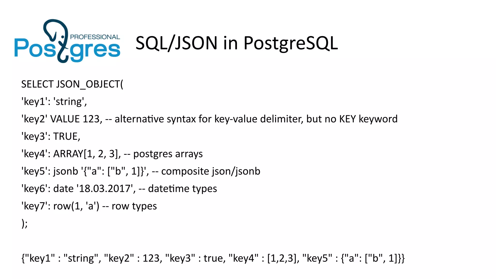 SQL/JSON in PostgreSQL
SELECT JSON_OBJECT(
'key1': 'string',
'key2' VALUE 123, -- alternative syntax for key-value delimiter, but no KEY keyword
'key3': TRUE,
'key4': ARRAY[1, 2, 3], -- postgres arrays
'key5': jsonb '{"a": ["b", 1]}', -- composite json/jsonb
'key6': date '18.03.2017', -- datetime types
'key7': row(1, 'a') -- row types
);
{"key1" : "string", "key2" : 123, "key3" : true, "key4" : [1,2,3], "key5" : {"a": ["b", 1]}}
 