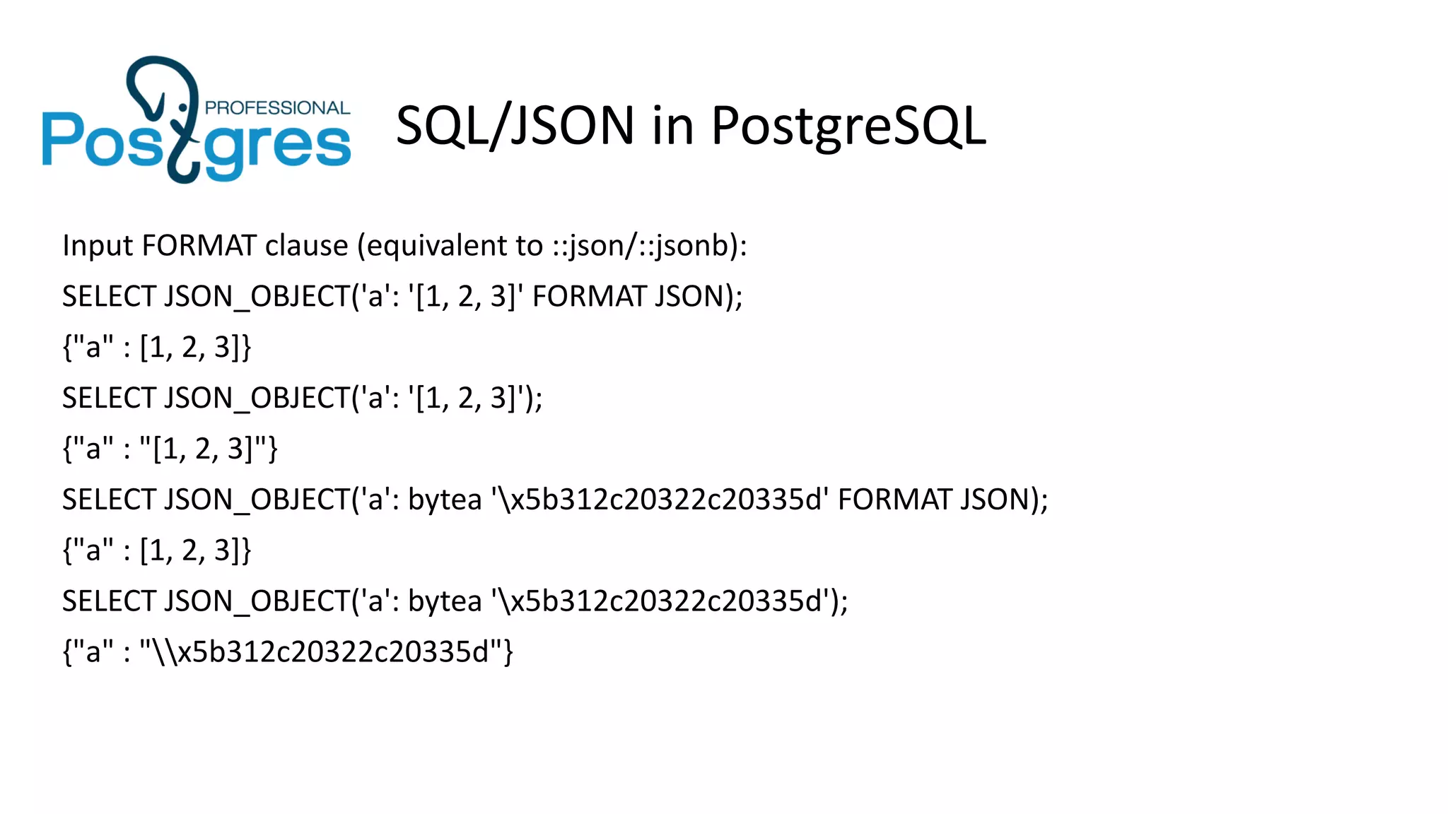 SQL/JSON in PostgreSQL
Input FORMAT clause (equivalent to ::json/::jsonb):
SELECT JSON_OBJECT('a': '[1, 2, 3]' FORMAT JSON);
{"a" : [1, 2, 3]}
SELECT JSON_OBJECT('a': '[1, 2, 3]');
{"a" : "[1, 2, 3]"}
SELECT JSON_OBJECT('a': bytea 'x5b312c20322c20335d' FORMAT JSON);
{"a" : [1, 2, 3]}
SELECT JSON_OBJECT('a': bytea 'x5b312c20322c20335d');
{"a" : "x5b312c20322c20335d"}
 