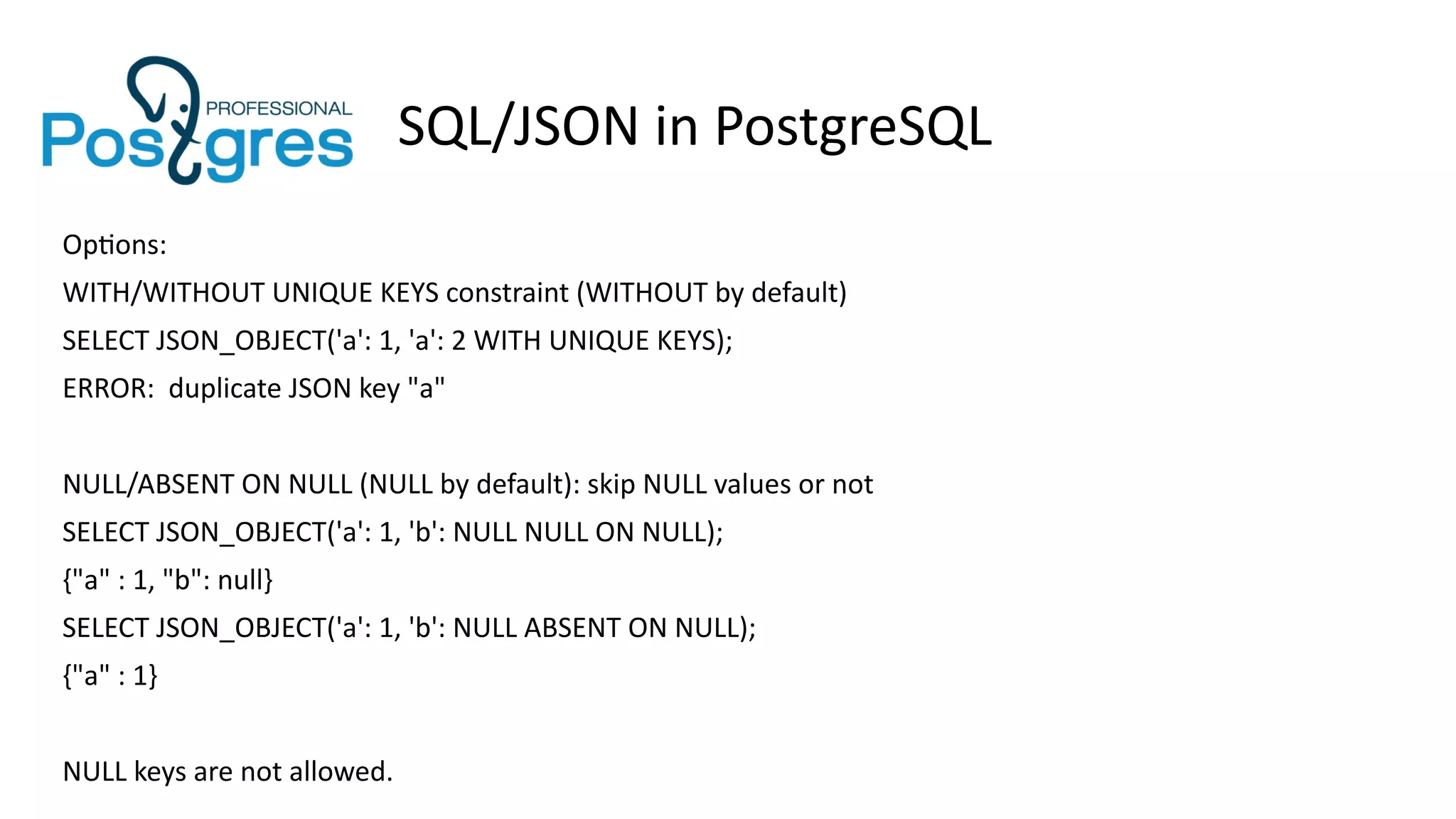 SQL/JSON in PostgreSQL
Options:
WITH/WITHOUT UNIQUE KEYS constraint (WITHOUT by default)
SELECT JSON_OBJECT('a': 1, 'a': 2 WITH UNIQUE KEYS);
ERROR: duplicate JSON key "a"
NULL/ABSENT ON NULL (NULL by default): skip NULL values or not
SELECT JSON_OBJECT('a': 1, 'b': NULL NULL ON NULL);
{"a" : 1, "b": null}
SELECT JSON_OBJECT('a': 1, 'b': NULL ABSENT ON NULL);
{"a" : 1}
NULL keys are not allowed.
 