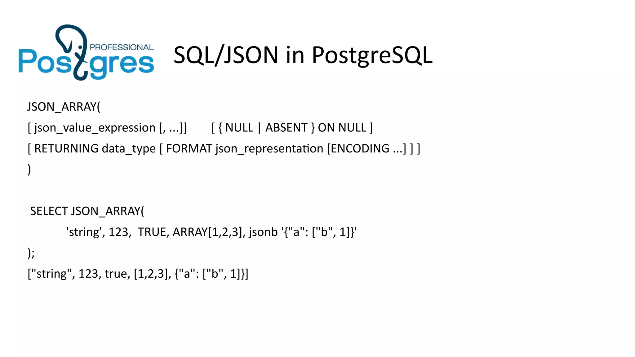 SQL/JSON in PostgreSQL
JSON_ARRAY(
[ json_value_expression [, ...]] [ { NULL | ABSENT } ON NULL ]
[ RETURNING data_type [ FORMAT json_representation [ENCODING ...] ] ]
)
SELECT JSON_ARRAY(
'string', 123, TRUE, ARRAY[1,2,3], jsonb '{"a": ["b", 1]}'
);
["string", 123, true, [1,2,3], {"a": ["b", 1]}]
 