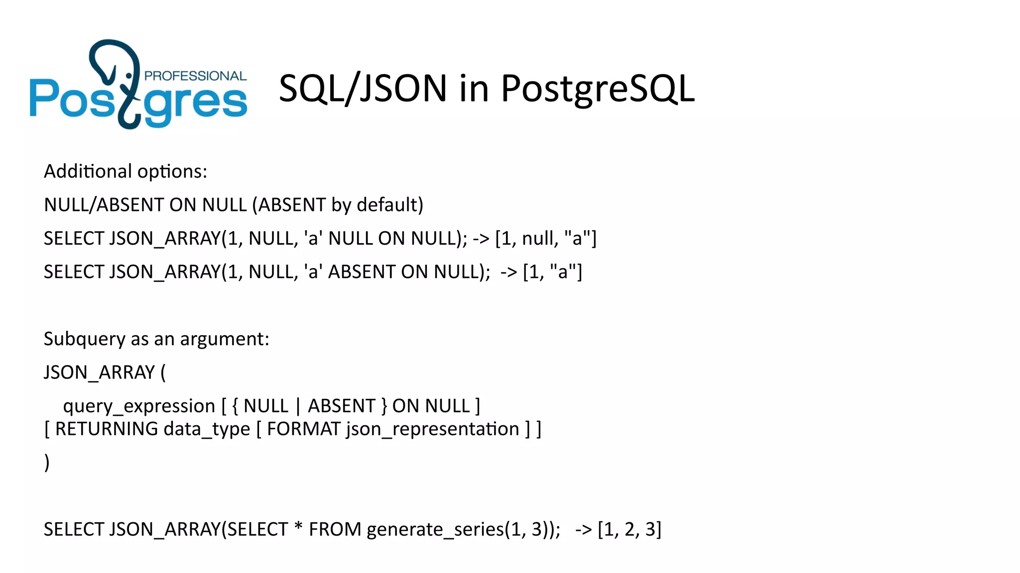 SQL/JSON in PostgreSQL
Additional options:
NULL/ABSENT ON NULL (ABSENT by default)
SELECT JSON_ARRAY(1, NULL, 'a' NULL ON NULL); -> [1, null, "a"]
SELECT JSON_ARRAY(1, NULL, 'a' ABSENT ON NULL); -> [1, "a"]
Subquery as an argument:
JSON_ARRAY (
query_expression [ { NULL | ABSENT } ON NULL ]
[ RETURNING data_type [ FORMAT json_representation ] ]
)
SELECT JSON_ARRAY(SELECT * FROM generate_series(1, 3)); -> [1, 2, 3]
 