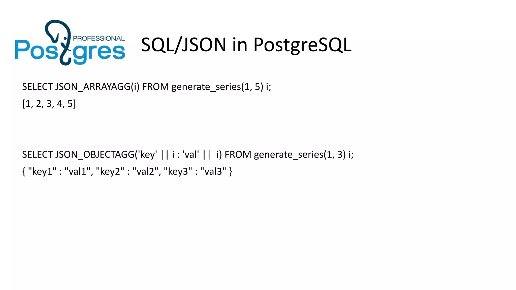 SQL/JSON in PostgreSQL
SELECT JSON_ARRAYAGG(i) FROM generate_series(1, 5) i;
[1, 2, 3, 4, 5]
SELECT JSON_OBJECTAGG('key' || i : 'val' || i) FROM generate_series(1, 3) i;
{ "key1" : "val1", "key2" : "val2", "key3" : "val3" }
 