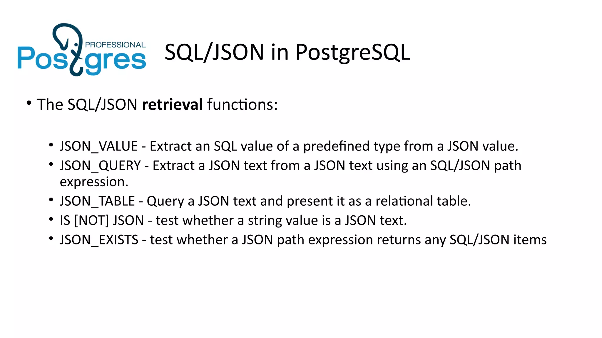 SQL/JSON in PostgreSQL
• The SQL/JSON retrieval functions:
• JSON_VALUE - Extract an SQL value of a predefined type from a JSON value.
• JSON_QUERY - Extract a JSON text from a JSON text using an SQL/JSON path
expression.
• JSON_TABLE - Query a JSON text and present it as a relational table.
• IS [NOT] JSON - test whether a string value is a JSON text.
• JSON_EXISTS - test whether a JSON path expression returns any SQL/JSON items
 