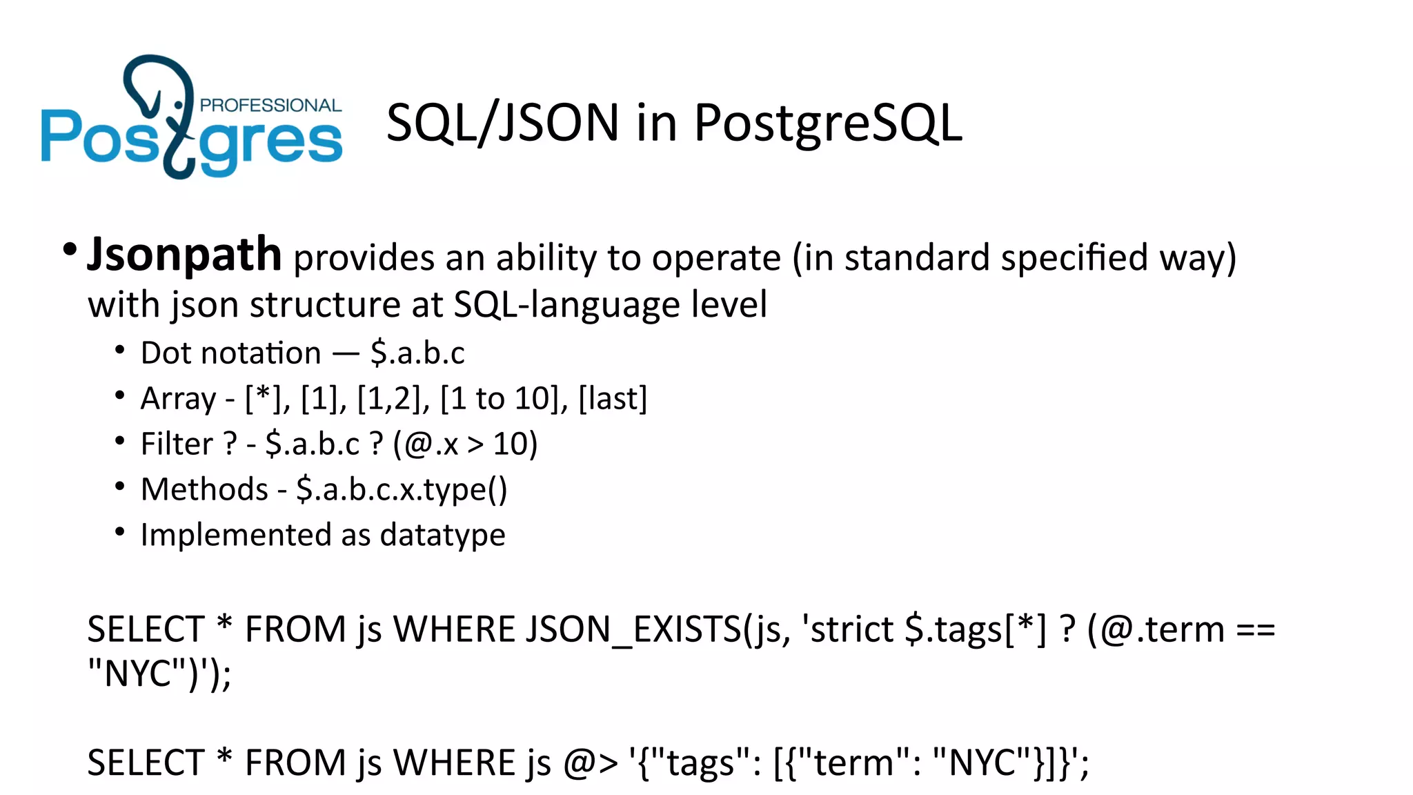 SQL/JSON in PostgreSQL
•Jsonpath provides an ability to operate (in standard specified way)
with json structure at SQL-language level
• Dot notation — $.a.b.c
• Array - [*], [1], [1,2], [1 to 10], [last]
• Filter ? - $.a.b.c ? (@.x > 10)
• Methods - $.a.b.c.x.type()
• Implemented as datatype
SELECT * FROM js WHERE JSON_EXISTS(js, 'strict $.tags[*] ? (@.term ==
"NYC")');
SELECT * FROM js WHERE js @> '{"tags": [{"term": "NYC"}]}';
 
