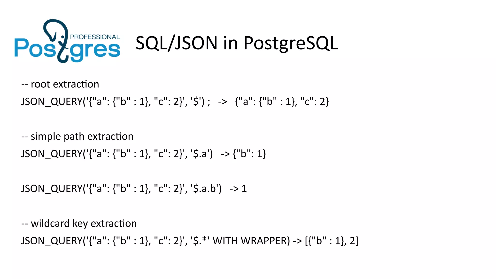 SQL/JSON in PostgreSQL
-- root extraction
JSON_QUERY('{"a": {"b" : 1}, "c": 2}', '$') ; -> {"a": {"b" : 1}, "c": 2}
-- simple path extraction
JSON_QUERY('{"a": {"b" : 1}, "c": 2}', '$.a') -> {"b": 1}
JSON_QUERY('{"a": {"b" : 1}, "c": 2}', '$.a.b') -> 1
-- wildcard key extraction
JSON_QUERY('{"a": {"b" : 1}, "c": 2}', '$.*' WITH WRAPPER) -> [{"b" : 1}, 2]
 