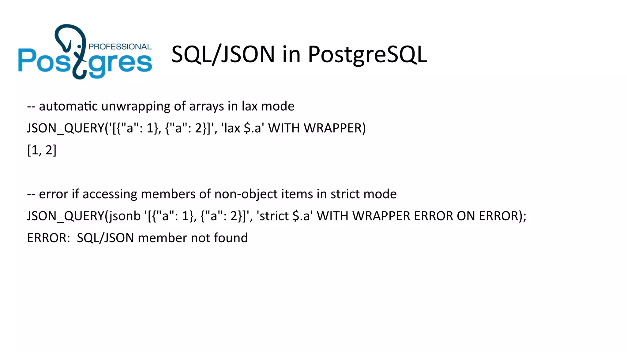 SQL/JSON in PostgreSQL
-- automatic unwrapping of arrays in lax mode
JSON_QUERY('[{"a": 1}, {"a": 2}]', 'lax $.a' WITH WRAPPER)
[1, 2]
-- error if accessing members of non-object items in strict mode
JSON_QUERY(jsonb '[{"a": 1}, {"a": 2}]', 'strict $.a' WITH WRAPPER ERROR ON ERROR);
ERROR: SQL/JSON member not found
 