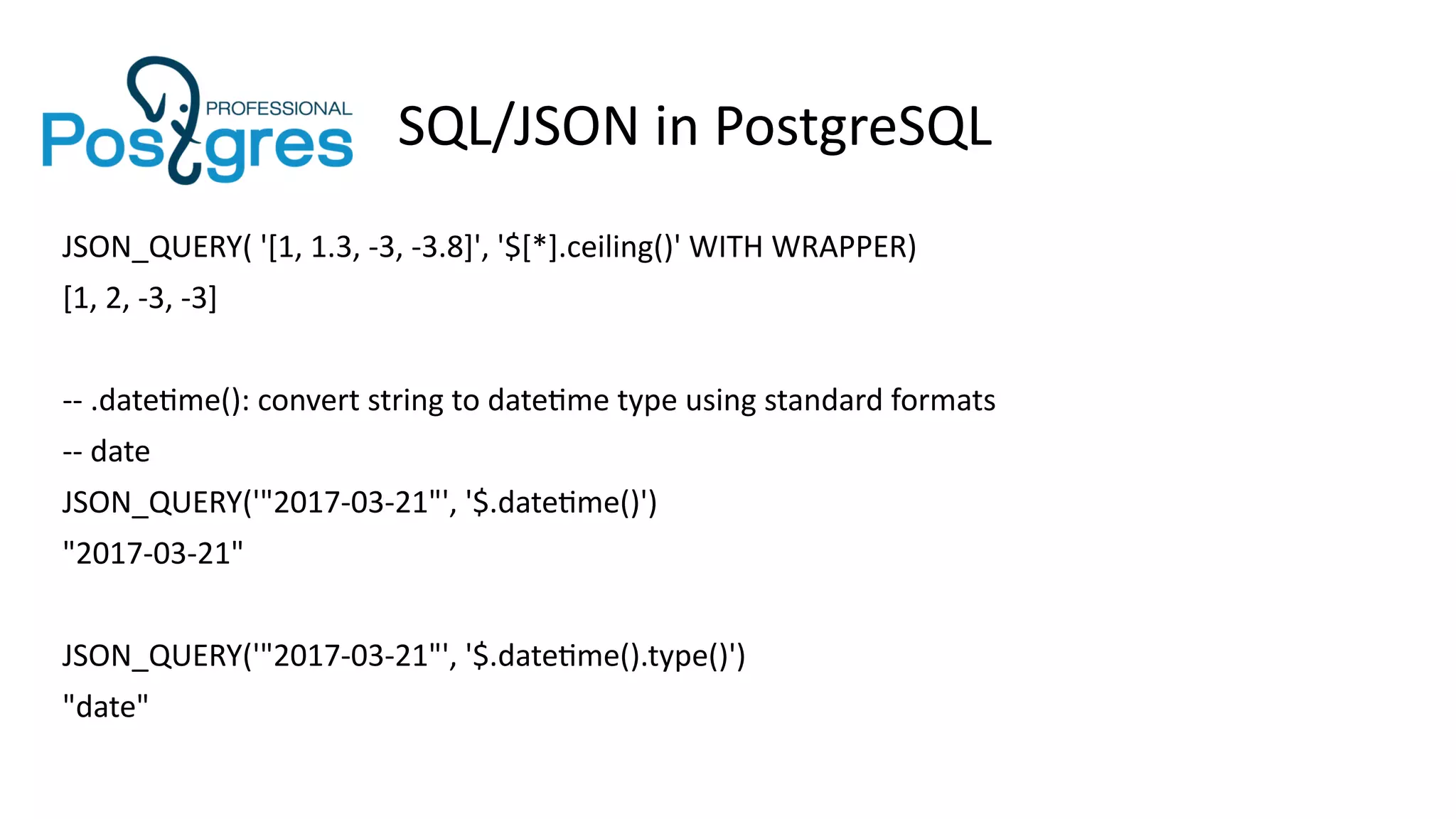 SQL/JSON in PostgreSQL
JSON_QUERY( '[1, 1.3, -3, -3.8]', '$[*].ceiling()' WITH WRAPPER)
[1, 2, -3, -3]
-- .datetime(): convert string to datetime type using standard formats
-- date
JSON_QUERY('"2017-03-21"', '$.datetime()')
"2017-03-21"
JSON_QUERY('"2017-03-21"', '$.datetime().type()')
"date"
 