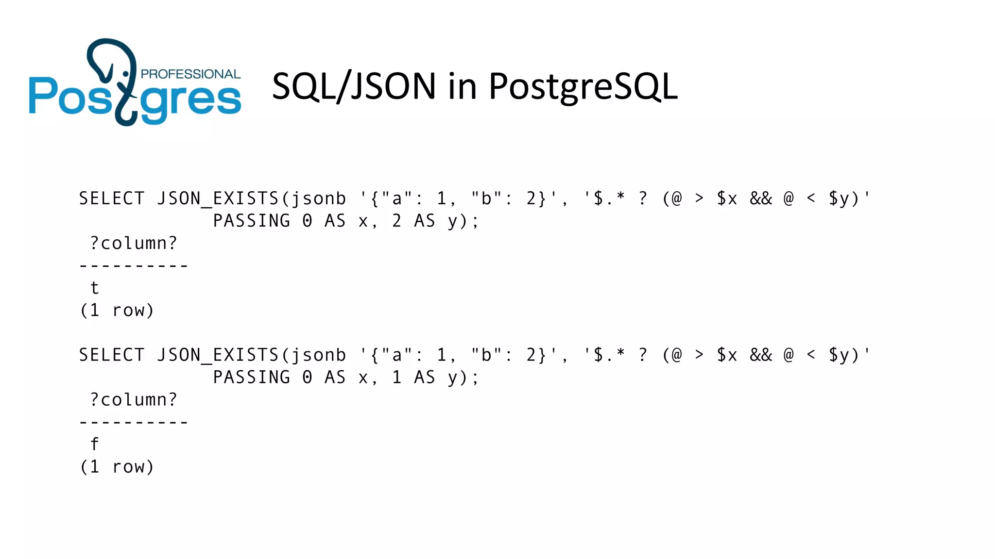 SQL/JSON in PostgreSQL
SELECT JSON_EXISTS(jsonb '{"a": 1, "b": 2}', '$.* ? (@ > $x && @ < $y)'
PASSING 0 AS x, 2 AS y);
?column?
----------
t
(1 row)
SELECT JSON_EXISTS(jsonb '{"a": 1, "b": 2}', '$.* ? (@ > $x && @ < $y)'
PASSING 0 AS x, 1 AS y);
?column?
----------
f
(1 row)
 