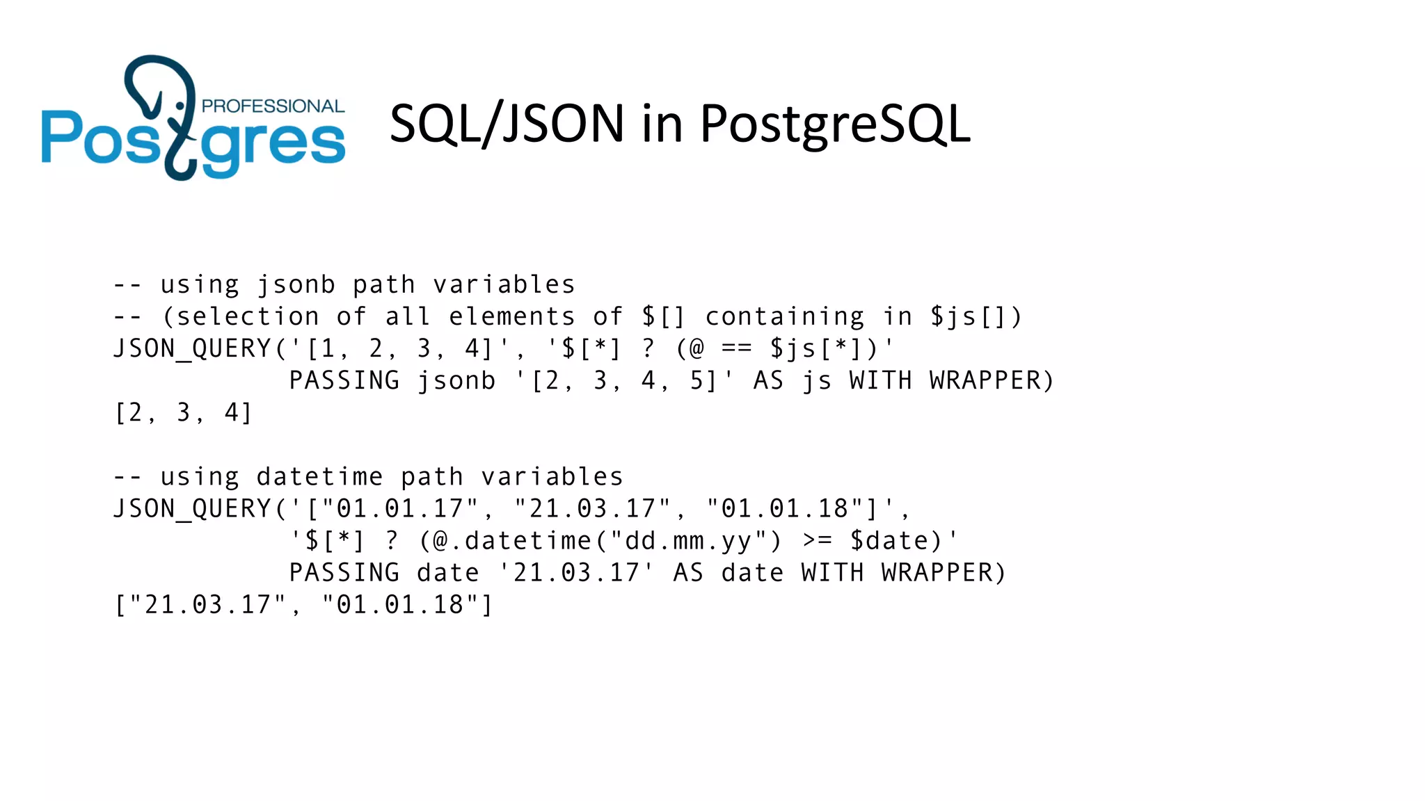 SQL/JSON in PostgreSQL
-- using jsonb path variables
-- (selection of all elements of $[] containing in $js[])
JSON_QUERY('[1, 2, 3, 4]', '$[*] ? (@ == $js[*])'
PASSING jsonb '[2, 3, 4, 5]' AS js WITH WRAPPER)
[2, 3, 4]
-- using datetime path variables
JSON_QUERY('["01.01.17", "21.03.17", "01.01.18"]',
'$[*] ? (@.datetime("dd.mm.yy") >= $date)'
PASSING date '21.03.17' AS date WITH WRAPPER)
["21.03.17", "01.01.18"]
 