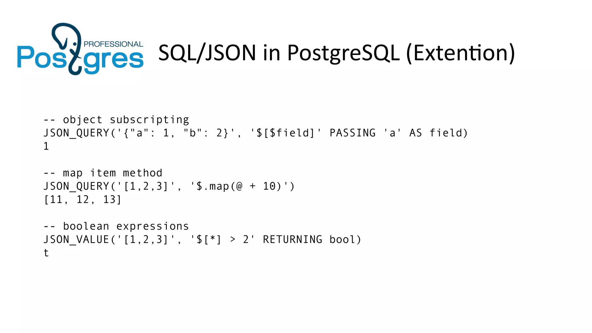 SQL/JSON in PostgreSQL (Extention)
-- object subscripting
JSON_QUERY('{"a": 1, "b": 2}', '$[$field]' PASSING 'a' AS field)
1
-- map item method
JSON_QUERY('[1,2,3]', '$.map(@ + 10)')
[11, 12, 13]
-- boolean expressions
JSON_VALUE('[1,2,3]', '$[*] > 2' RETURNING bool)
t
 