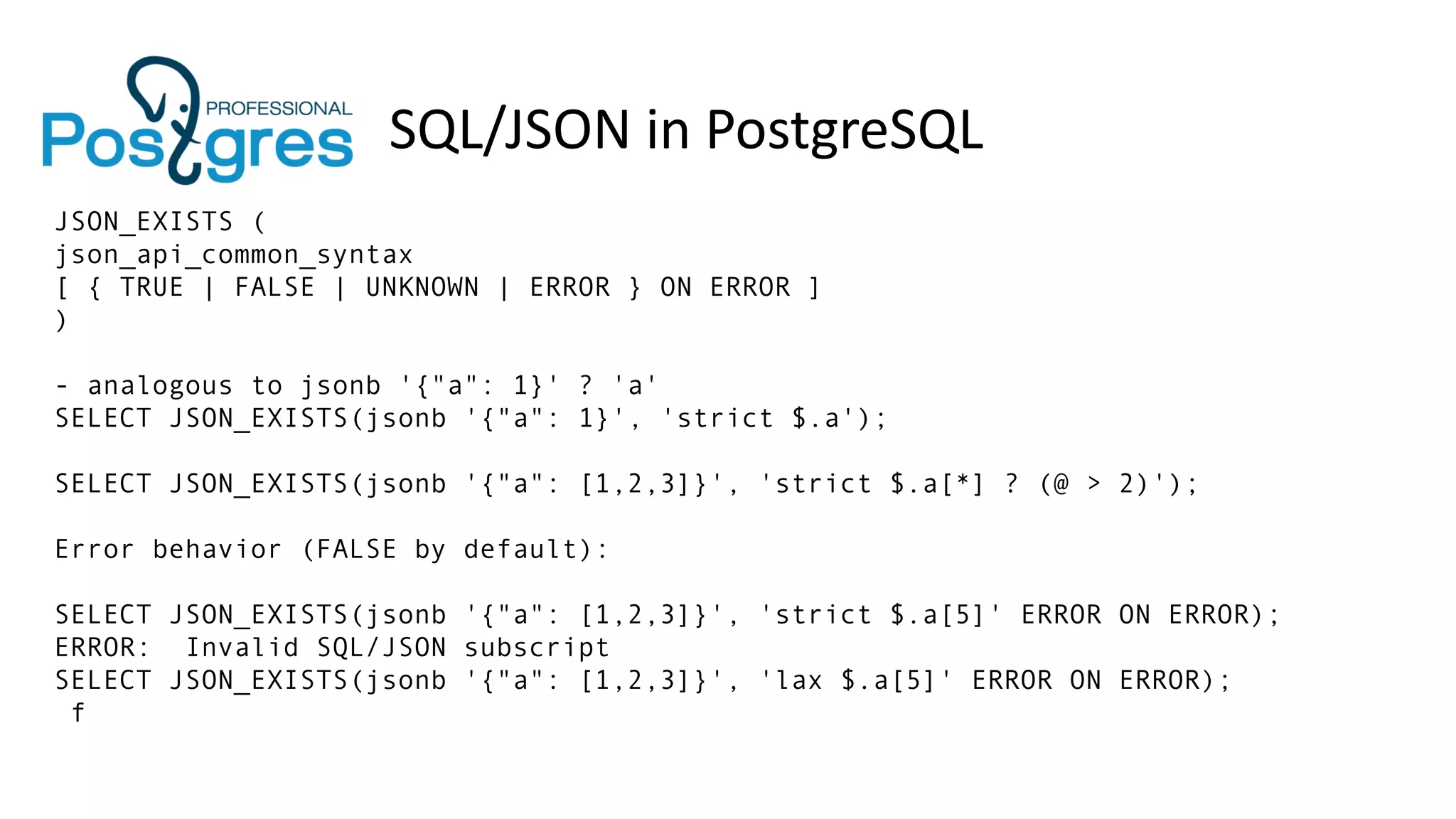 SQL/JSON in PostgreSQL
JSON_EXISTS (
json_api_common_syntax
[ { TRUE | FALSE | UNKNOWN | ERROR } ON ERROR ]
)
- analogous to jsonb '{"a": 1}' ? 'a'
SELECT JSON_EXISTS(jsonb '{"a": 1}', 'strict $.a');
SELECT JSON_EXISTS(jsonb '{"a": [1,2,3]}', 'strict $.a[*] ? (@ > 2)');
Error behavior (FALSE by default):
SELECT JSON_EXISTS(jsonb '{"a": [1,2,3]}', 'strict $.a[5]' ERROR ON ERROR);
ERROR: Invalid SQL/JSON subscript
SELECT JSON_EXISTS(jsonb '{"a": [1,2,3]}', 'lax $.a[5]' ERROR ON ERROR);
f
 