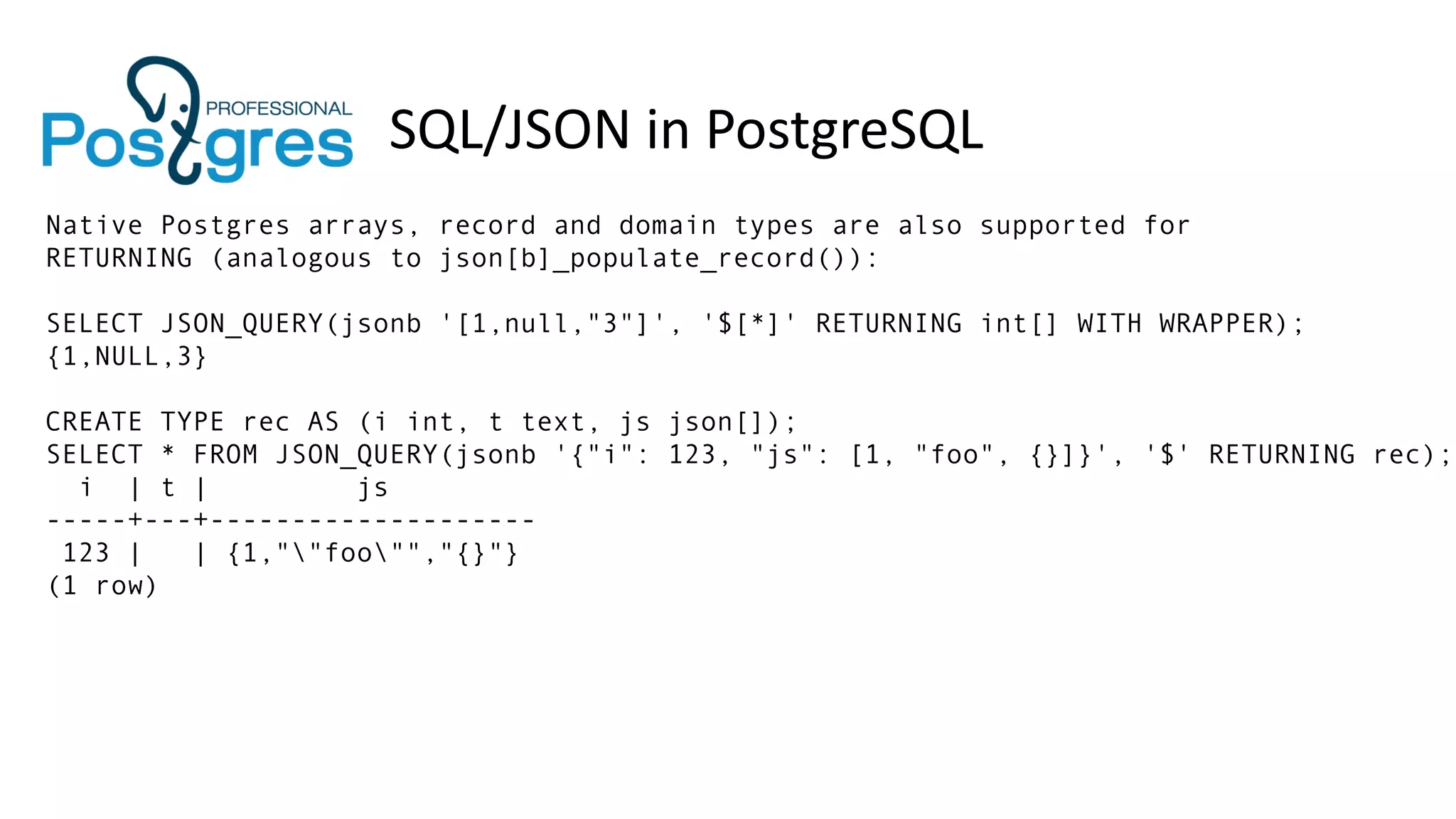 SQL/JSON in PostgreSQL
Native Postgres arrays, record and domain types are also supported for
RETURNING (analogous to json[b]_populate_record()):
SELECT JSON_QUERY(jsonb '[1,null,"3"]', '$[*]' RETURNING int[] WITH WRAPPER);
{1,NULL,3}
CREATE TYPE rec AS (i int, t text, js json[]);
SELECT * FROM JSON_QUERY(jsonb '{"i": 123, "js": [1, "foo", {}]}', '$' RETURNING rec);
i | t | js
-----+---+--------------------
123 | | {1,""foo"","{}"}
(1 row)
 