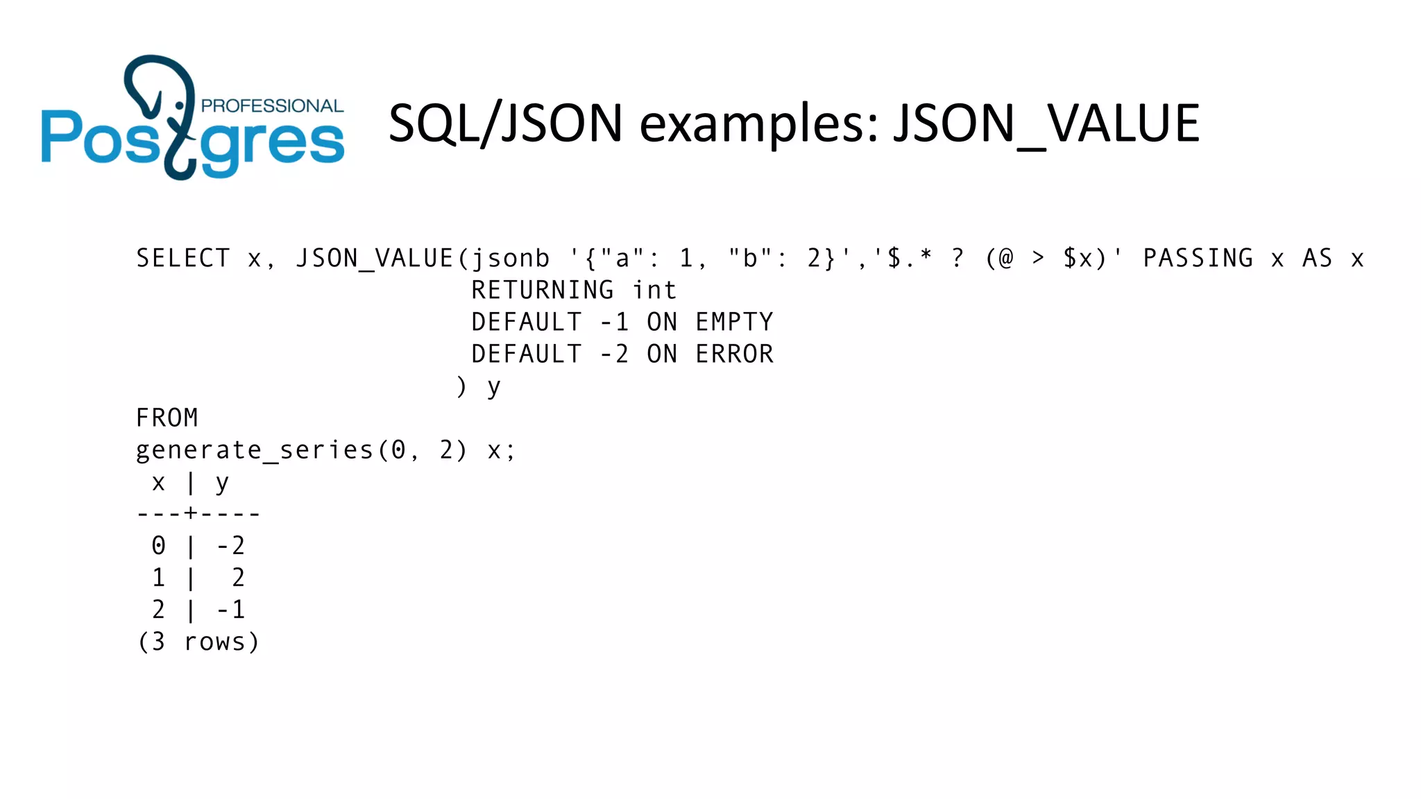 SQL/JSON examples: JSON_VALUE
SELECT x, JSON_VALUE(jsonb '{"a": 1, "b": 2}','$.* ? (@ > $x)' PASSING x AS x
RETURNING int
DEFAULT -1 ON EMPTY
DEFAULT -2 ON ERROR
) y
FROM
generate_series(0, 2) x;
x | y
---+----
0 | -2
1 | 2
2 | -1
(3 rows)
 