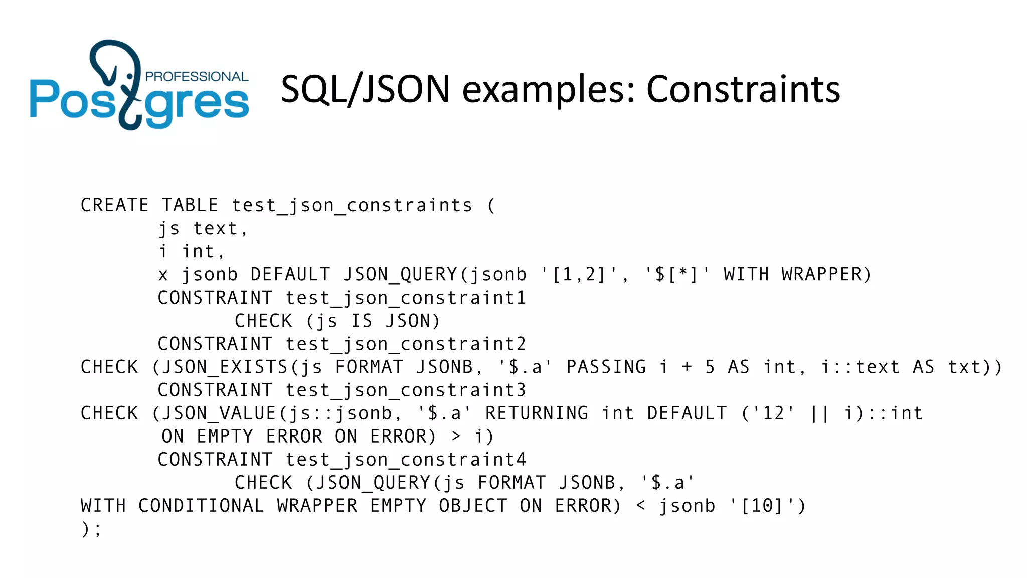 SQL/JSON examples: Constraints
CREATE TABLE test_json_constraints (
js text,
i int,
x jsonb DEFAULT JSON_QUERY(jsonb '[1,2]', '$[*]' WITH WRAPPER)
CONSTRAINT test_json_constraint1
CHECK (js IS JSON)
CONSTRAINT test_json_constraint2
CHECK (JSON_EXISTS(js FORMAT JSONB, '$.a' PASSING i + 5 AS int, i::text AS txt))
CONSTRAINT test_json_constraint3
CHECK (JSON_VALUE(js::jsonb, '$.a' RETURNING int DEFAULT ('12' || i)::int
ON EMPTY ERROR ON ERROR) > i)
CONSTRAINT test_json_constraint4
CHECK (JSON_QUERY(js FORMAT JSONB, '$.a'
WITH CONDITIONAL WRAPPER EMPTY OBJECT ON ERROR) < jsonb '[10]')
);
 