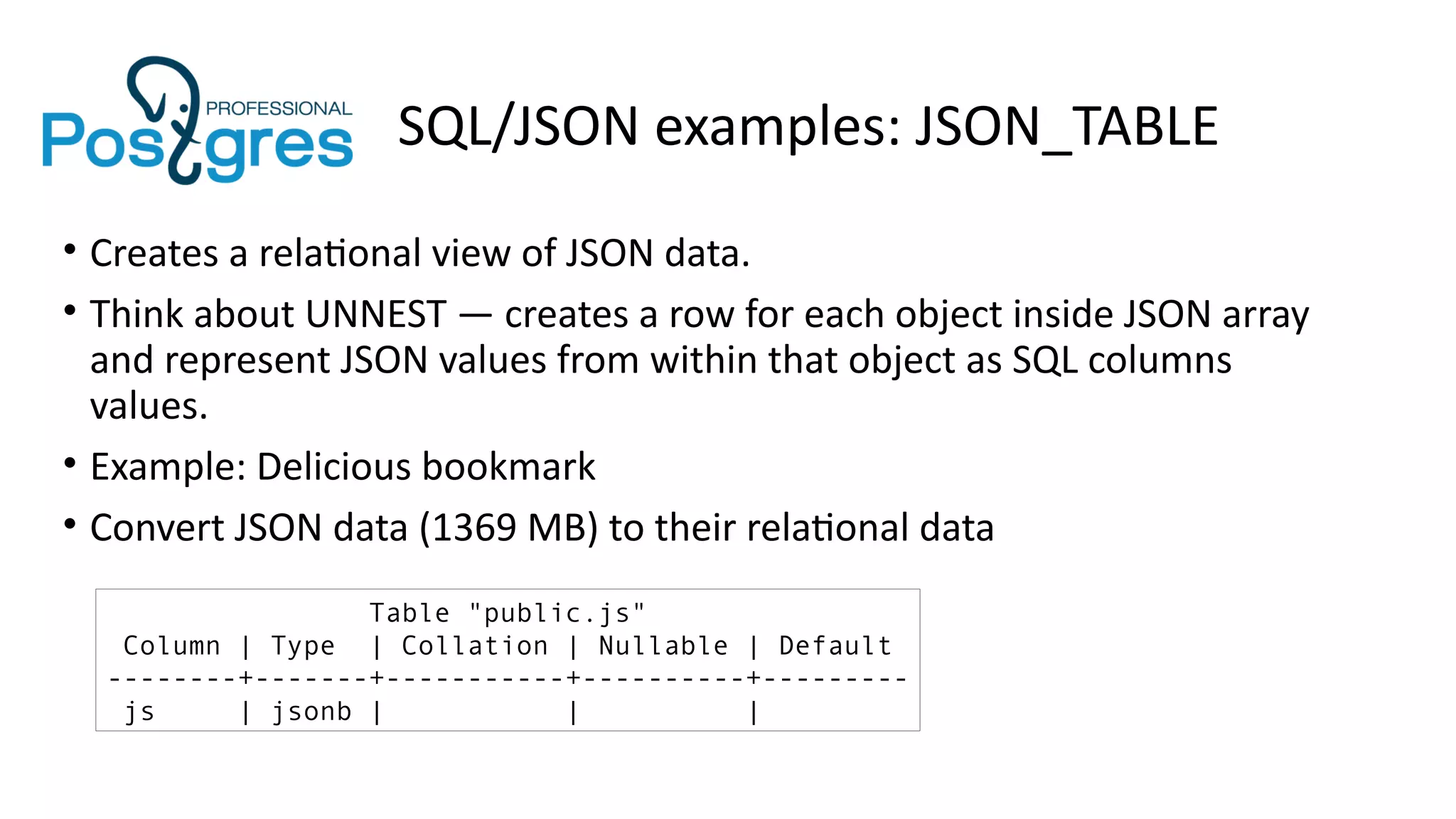 SQL/JSON examples: JSON_TABLE
• Creates a relational view of JSON data.
• Think about UNNEST — creates a row for each object inside JSON array
and represent JSON values from within that object as SQL columns
values.
• Example: Delicious bookmark
• Convert JSON data (1369 MB) to their relational data
Table "public.js"
Column | Type | Collation | Nullable | Default
--------+-------+-----------+----------+---------
js | jsonb | | |
 