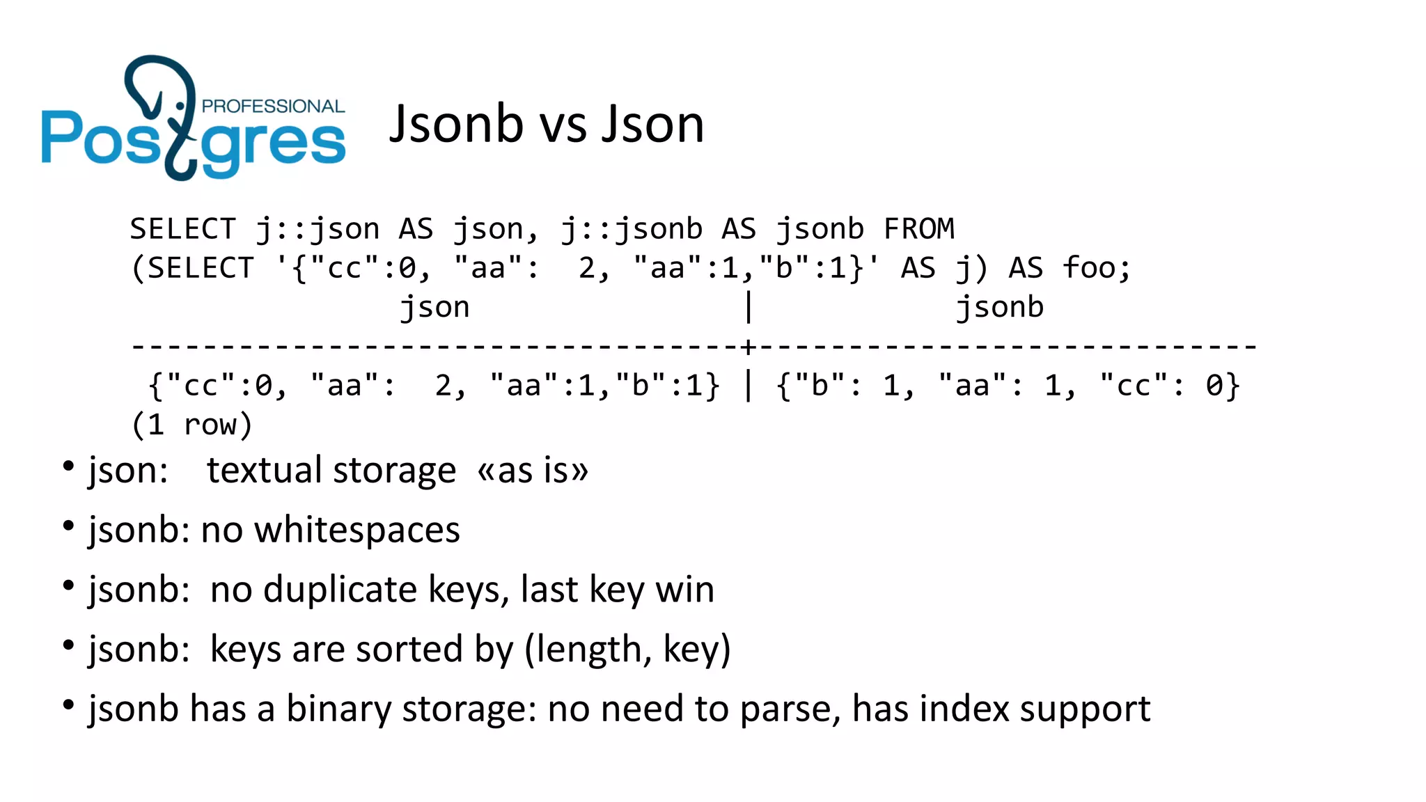 Jsonb vs Json
SELECT j::json AS json, j::jsonb AS jsonb FROM
(SELECT '{"cc":0, "aa": 2, "aa":1,"b":1}' AS j) AS foo;
json | jsonb
----------------------------------+----------------------------
{"cc":0, "aa": 2, "aa":1,"b":1} | {"b": 1, "aa": 1, "cc": 0}
(1 row)
• json: textual storage «as is»
• jsonb: no whitespaces
• jsonb: no duplicate keys, last key win
• jsonb: keys are sorted by (length, key)
• jsonb has a binary storage: no need to parse, has index support
 