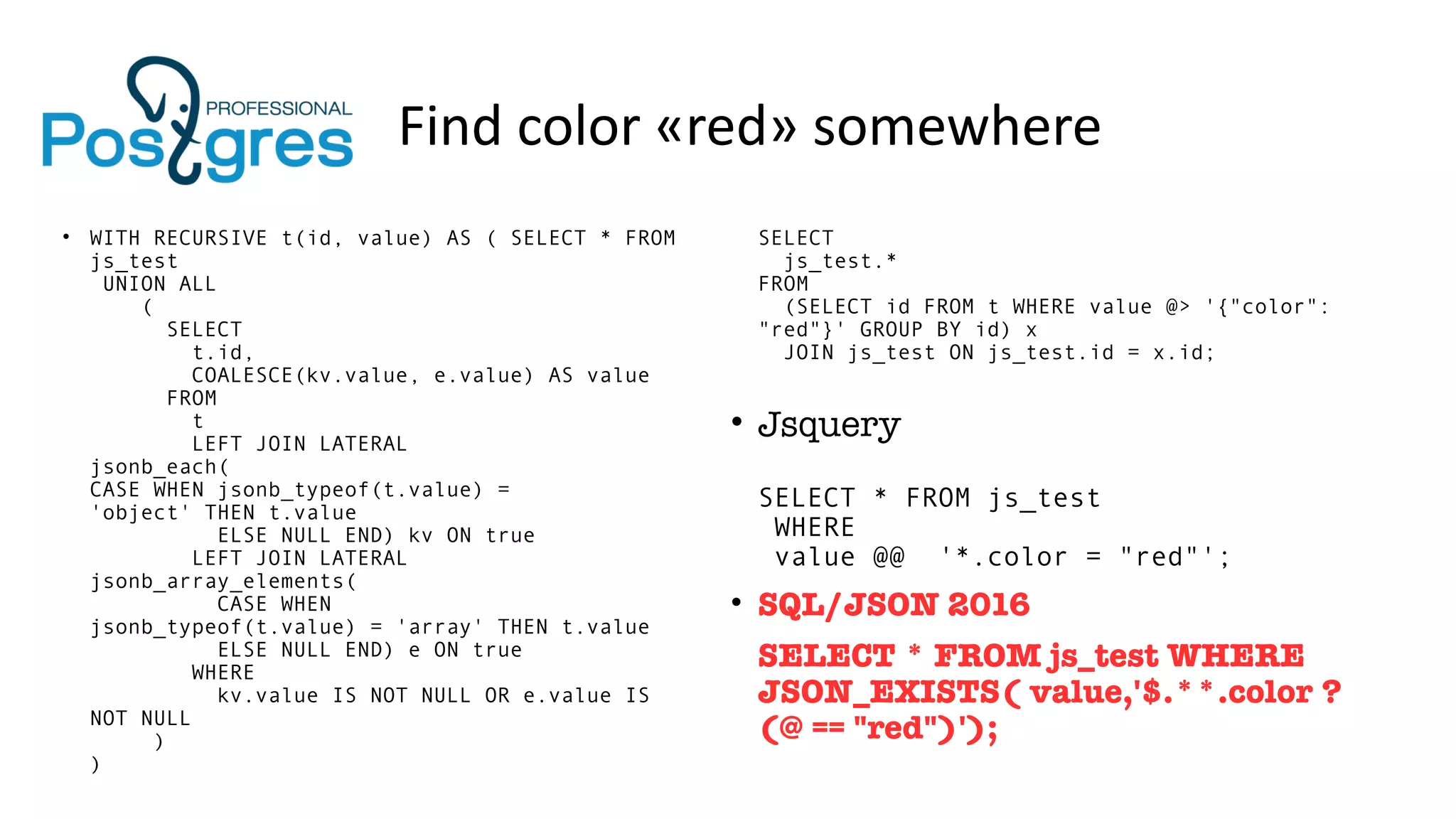 Find color «red» somewhere
• WITH RECURSIVE t(id, value) AS ( SELECT * FROM
js_test
UNION ALL
(
SELECT
t.id,
COALESCE(kv.value, e.value) AS value
FROM
t
LEFT JOIN LATERAL
jsonb_each(
CASE WHEN jsonb_typeof(t.value) =
'object' THEN t.value
ELSE NULL END) kv ON true
LEFT JOIN LATERAL
jsonb_array_elements(
CASE WHEN
jsonb_typeof(t.value) = 'array' THEN t.value
ELSE NULL END) e ON true
WHERE
kv.value IS NOT NULL OR e.value IS
NOT NULL
)
)
SELECT
js_test.*
FROM
(SELECT id FROM t WHERE value @> '{"color":
"red"}' GROUP BY id) x
JOIN js_test ON js_test.id = x.id;
• Jsquery
SELECT * FROM js_test
WHERE
value @@ '*.color = "red"';
• SQL/JSON 2016
SELECT * FROM js_test WHERE
JSON_EXISTS( value,'$.**.color ?
(@ == "red")');
 