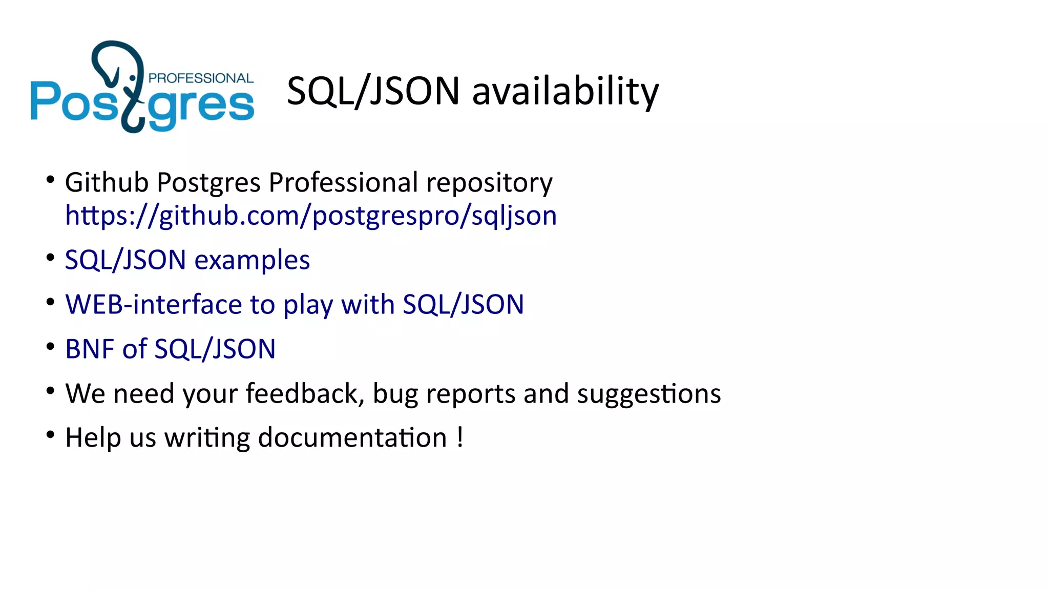 SQL/JSON availability
• Github Postgres Professional repository
https://github.com/postgrespro/sqljson
• SQL/JSON examples
• WEB-interface to play with SQL/JSON
• BNF of SQL/JSON
• We need your feedback, bug reports and suggestions
• Help us writing documentation !
 