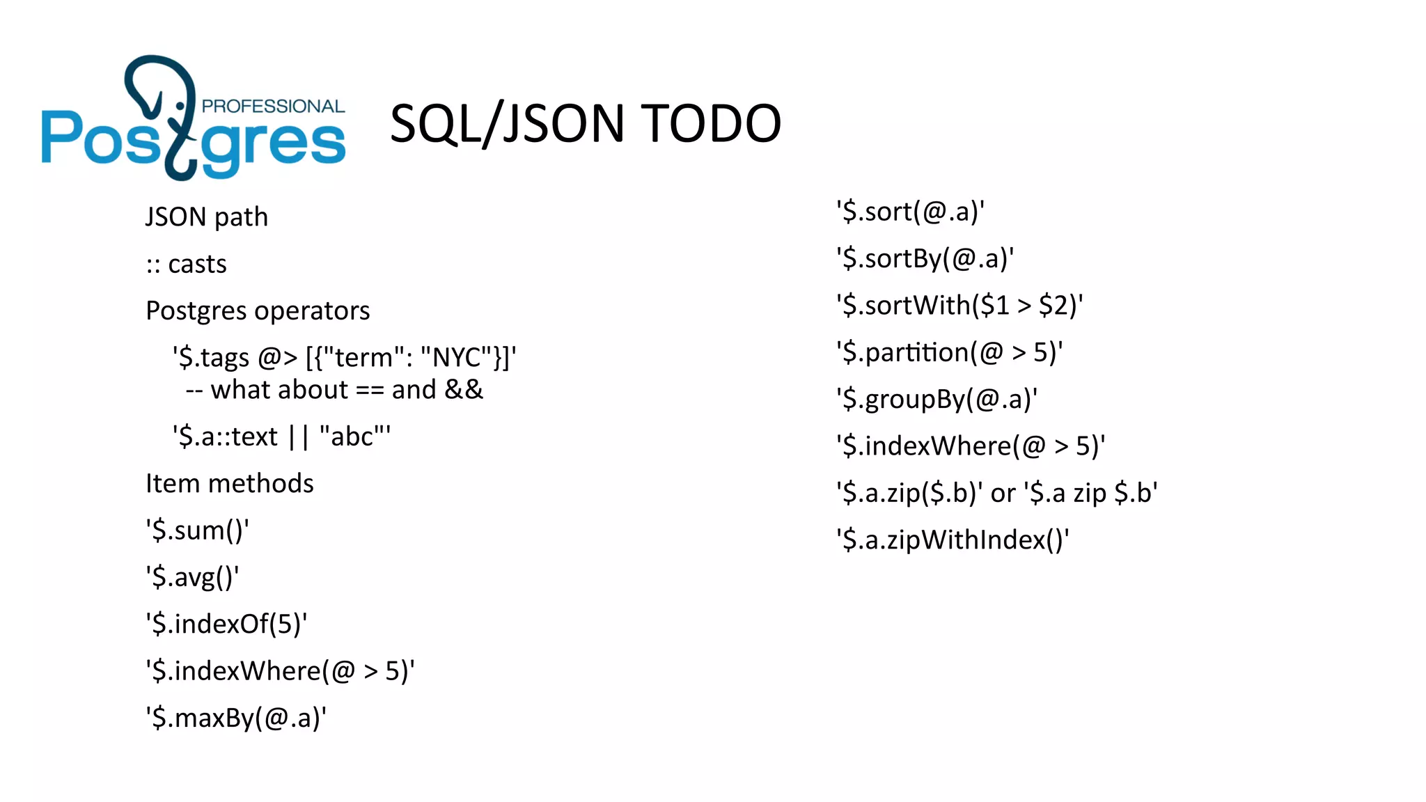 SQL/JSON TODO
'$.sort(@.a)'
'$.sortBy(@.a)'
'$.sortWith($1 > $2)'
'$.partition(@ > 5)'
'$.groupBy(@.a)'
'$.indexWhere(@ > 5)'
'$.a.zip($.b)' or '$.a zip $.b'
'$.a.zipWithIndex()'
JSON path
:: casts
Postgres operators
'$.tags @> [{"term": "NYC"}]'
-- what about == and &&
'$.a::text || "abc"'
Item methods
'$.sum()'
'$.avg()'
'$.indexOf(5)'
'$.indexWhere(@ > 5)'
'$.maxBy(@.a)'
 