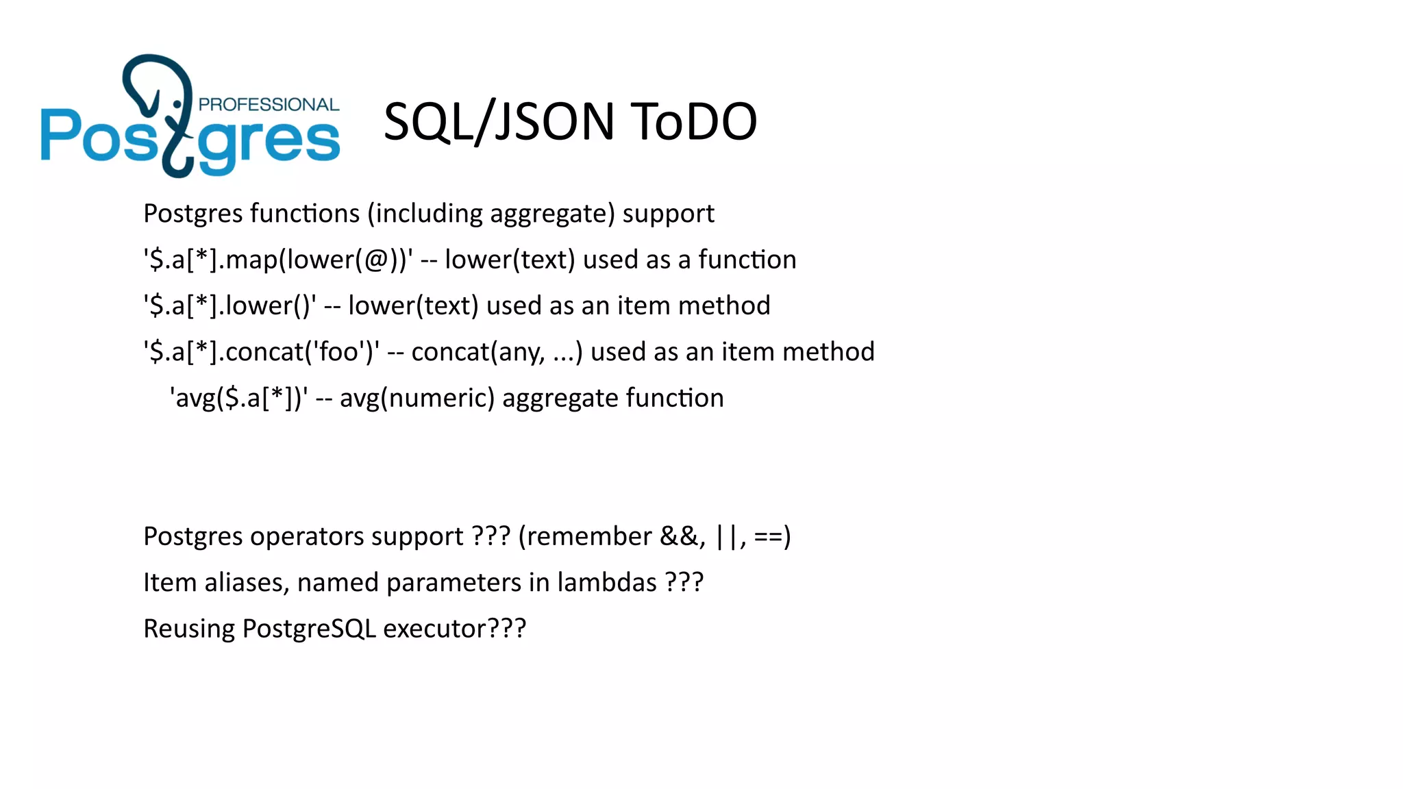 SQL/JSON ToDO
Postgres functions (including aggregate) support
'$.a[*].map(lower(@))' -- lower(text) used as a function
'$.a[*].lower()' -- lower(text) used as an item method
'$.a[*].concat('foo')' -- concat(any, ...) used as an item method
'avg($.a[*])' -- avg(numeric) aggregate function
Postgres operators support ??? (remember &&, ||, ==)
Item aliases, named parameters in lambdas ???
Reusing PostgreSQL executor???
 