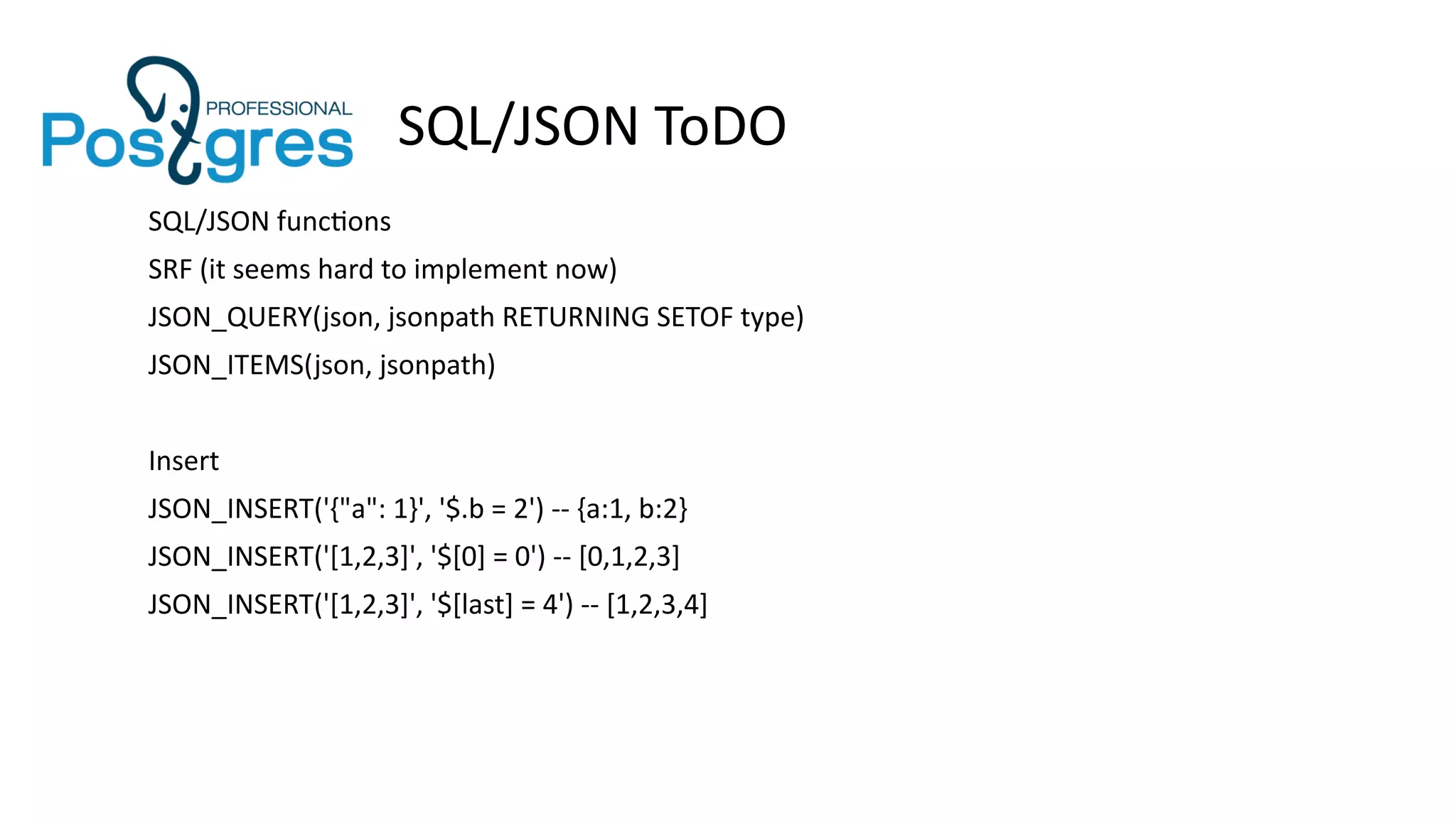 SQL/JSON ToDO
SQL/JSON functions
SRF (it seems hard to implement now)
JSON_QUERY(json, jsonpath RETURNING SETOF type)
JSON_ITEMS(json, jsonpath)
Insert
JSON_INSERT('{"a": 1}', '$.b = 2') -- {a:1, b:2}
JSON_INSERT('[1,2,3]', '$[0] = 0') -- [0,1,2,3]
JSON_INSERT('[1,2,3]', '$[last] = 4') -- [1,2,3,4]
 