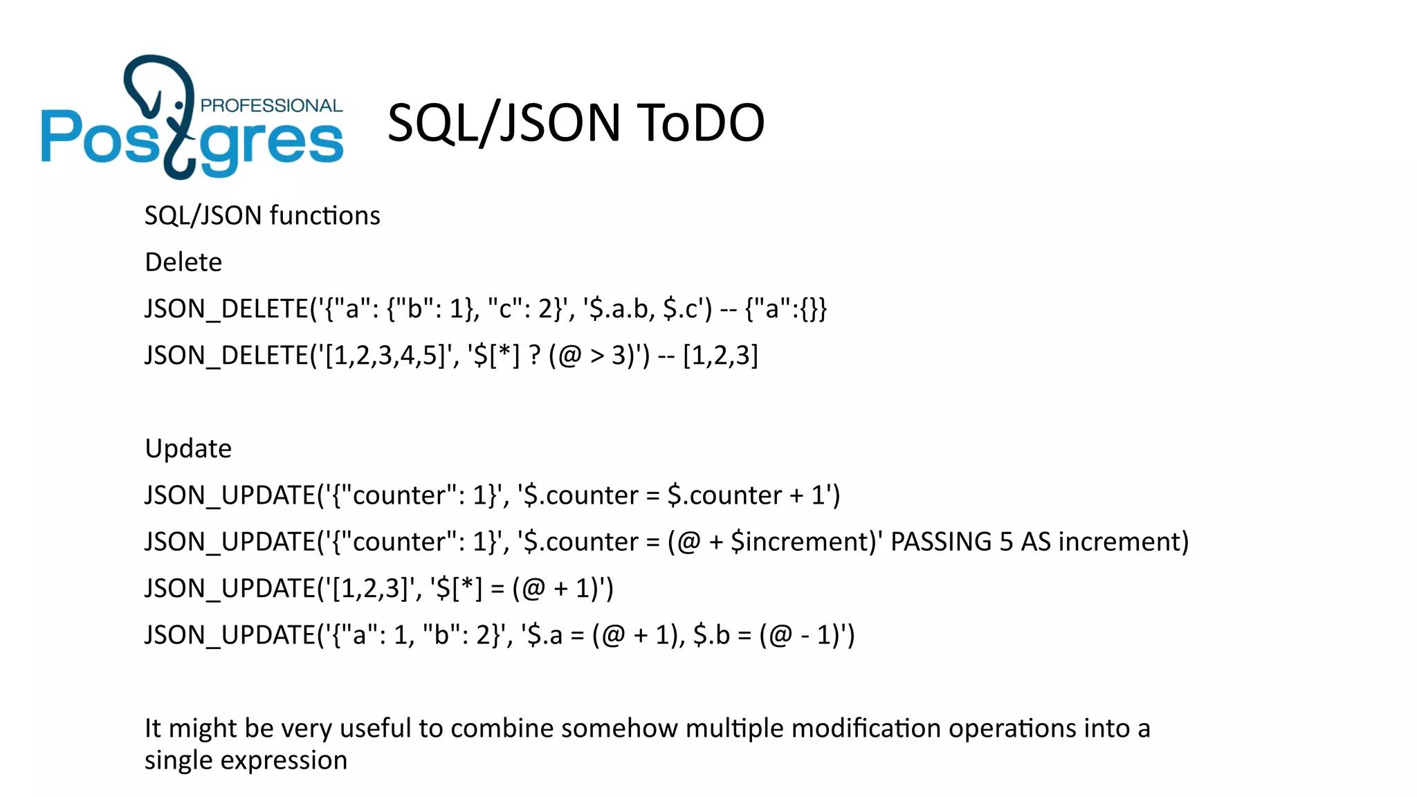 SQL/JSON ToDO
SQL/JSON functions
Delete
JSON_DELETE('{"a": {"b": 1}, "c": 2}', '$.a.b, $.c') -- {"a":{}}
JSON_DELETE('[1,2,3,4,5]', '$[*] ? (@ > 3)') -- [1,2,3]
Update
JSON_UPDATE('{"counter": 1}', '$.counter = $.counter + 1')
JSON_UPDATE('{"counter": 1}', '$.counter = (@ + $increment)' PASSING 5 AS increment)
JSON_UPDATE('[1,2,3]', '$[*] = (@ + 1)')
JSON_UPDATE('{"a": 1, "b": 2}', '$.a = (@ + 1), $.b = (@ - 1)')
It might be very useful to combine somehow multiple modification operations into a
single expression
 