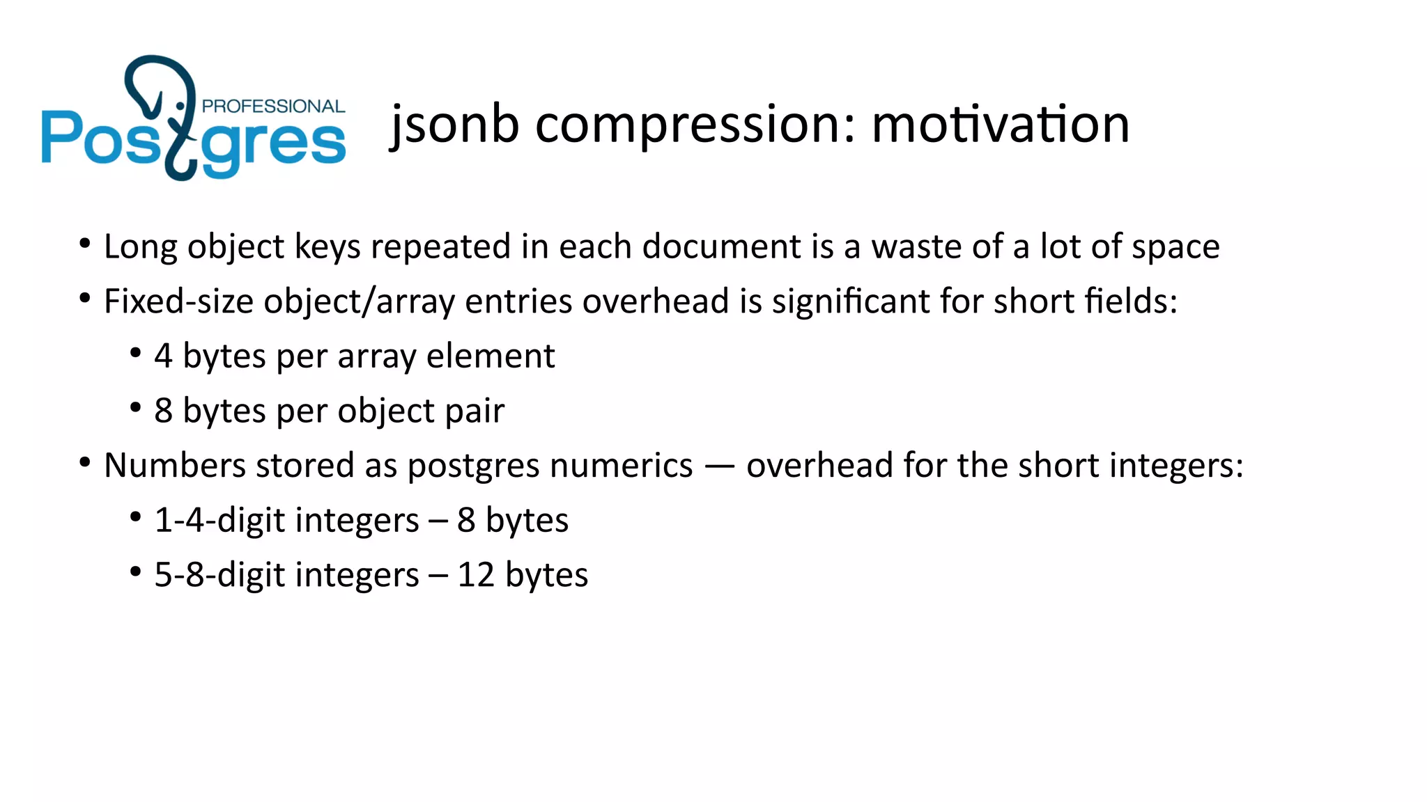 jsonb compression: motivation
●
Long object keys repeated in each document is a waste of a lot of space
●
Fixed-size object/array entries overhead is significant for short fields:
●
4 bytes per array element
●
8 bytes per object pair
●
Numbers stored as postgres numerics — overhead for the short integers:
●
1-4-digit integers – 8 bytes
●
5-8-digit integers – 12 bytes
 