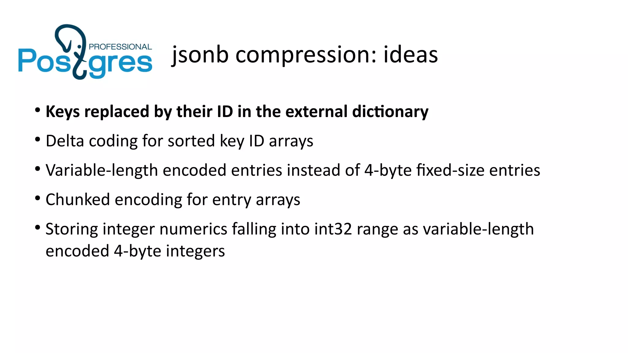 jsonb compression: ideas
●
Keys replaced by their ID in the external dictionary
●
Delta coding for sorted key ID arrays
●
Variable-length encoded entries instead of 4-byte fixed-size entries
●
Chunked encoding for entry arrays
●
Storing integer numerics falling into int32 range as variable-length
encoded 4-byte integers
 