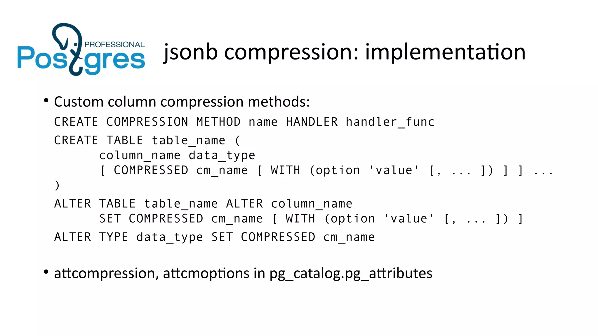 jsonb compression: implementation
●
Custom column compression methods:
CREATE COMPRESSION METHOD name HANDLER handler_func
CREATE TABLE table_name (
column_name data_type
[ COMPRESSED cm_name [ WITH (option 'value' [, ... ]) ] ] ...
)
ALTER TABLE table_name ALTER column_name
SET COMPRESSED cm_name [ WITH (option 'value' [, ... ]) ]
ALTER TYPE data_type SET COMPRESSED cm_name
●
attcompression, attcmoptions in pg_catalog.pg_attributes
 
