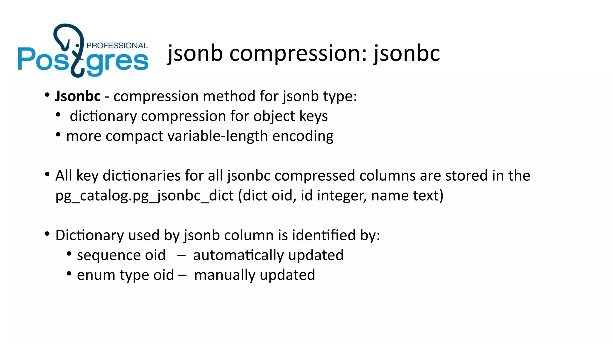 jsonb compression: jsonbc
●
Jsonbc - compression method for jsonb type:
●
dictionary compression for object keys
●
more compact variable-length encoding
●
All key dictionaries for all jsonbc compressed columns are stored in the
pg_catalog.pg_jsonbc_dict (dict oid, id integer, name text)
●
Dictionary used by jsonb column is identified by:
●
sequence oid – automatically updated
●
enum type oid – manually updated
 