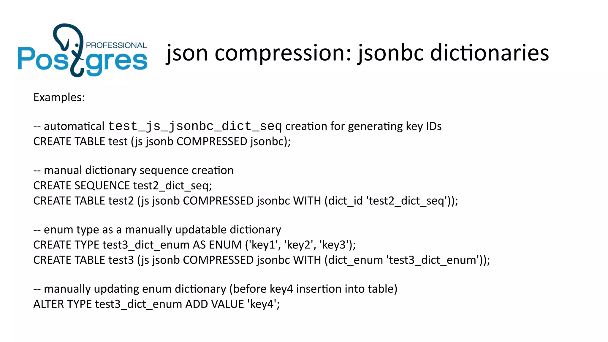 json compression: jsonbc dictionaries
Examples:
-- automatical test_js_jsonbc_dict_seq creation for generating key IDs
CREATE TABLE test (js jsonb COMPRESSED jsonbc);
-- manual dictionary sequence creation
CREATE SEQUENCE test2_dict_seq;
CREATE TABLE test2 (js jsonb COMPRESSED jsonbc WITH (dict_id 'test2_dict_seq'));
-- enum type as a manually updatable dictionary
CREATE TYPE test3_dict_enum AS ENUM ('key1', 'key2', 'key3');
CREATE TABLE test3 (js jsonb COMPRESSED jsonbc WITH (dict_enum 'test3_dict_enum'));
-- manually updating enum dictionary (before key4 insertion into table)
ALTER TYPE test3_dict_enum ADD VALUE 'key4';
 