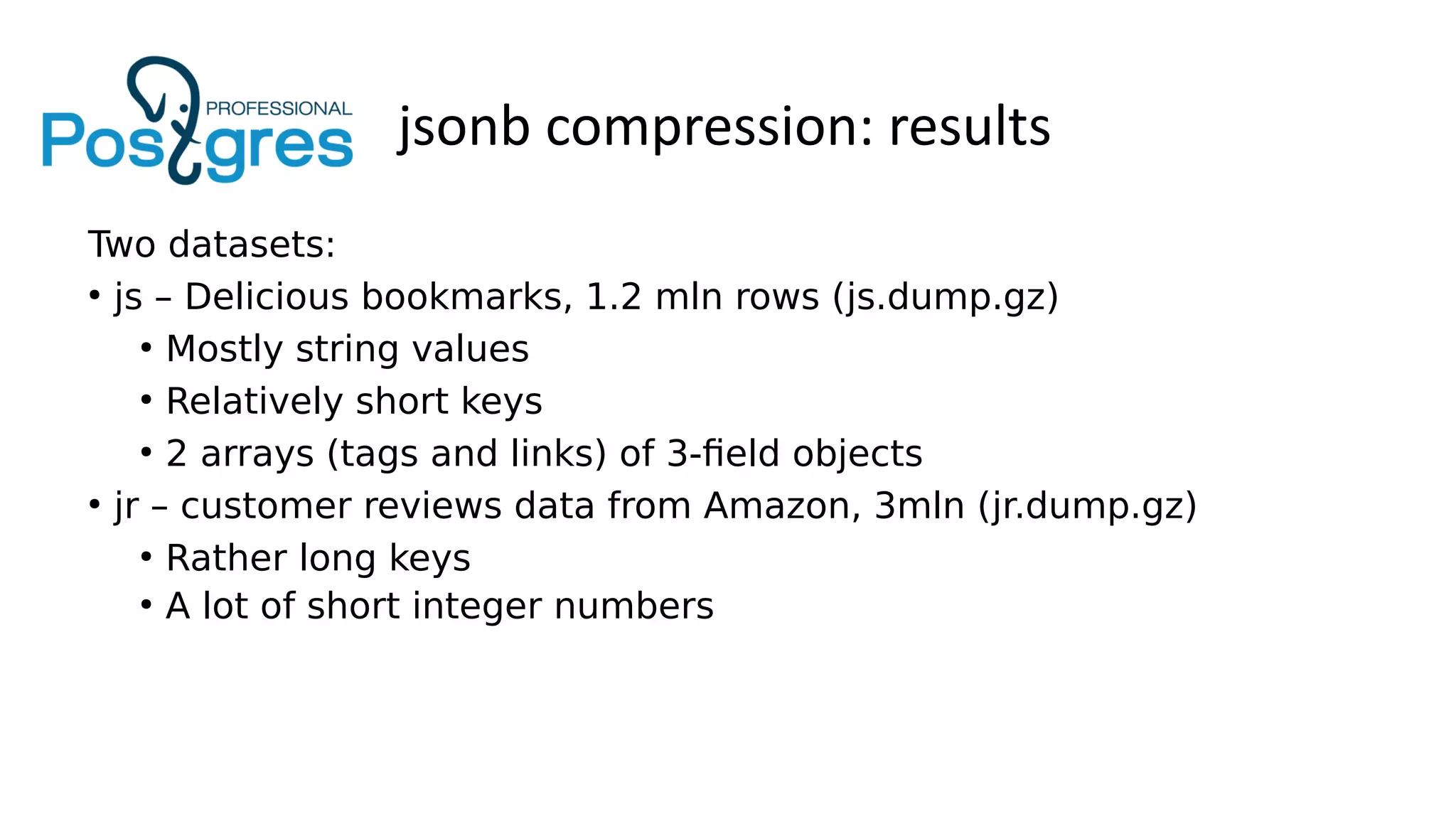 jsonb compression: results
Two datasets:
●
js – Delicious bookmarks, 1.2 mln rows (js.dump.gz)
●
Mostly string values
●
Relatively short keys
●
2 arrays (tags and links) of 3-field objects
●
jr – customer reviews data from Amazon, 3mln (jr.dump.gz)
●
Rather long keys
●
A lot of short integer numbers
 
